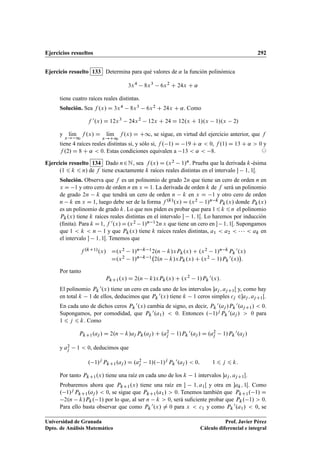 Ejercicios resueltos 292
Ejercicio resuelto 133 Determina para qué valores de ˛ la función polinómica
3x4
8x3
6x2
C 24x C ˛
tiene cuatro raíces reales distintas.
Solución. Sea f .x/ D 3x4 8x3 6x2 C 24x C ˛. Como
f 0.x/ D 12x3
24x2
12x C 24 D 12.x C 1/.x 1/.x 2/
y lKım
x! 1
f .x/ D lKım
x!C1
f .x/ D C1, se sigue, en virtud del ejercicio anterior, que f
tiene 4 raíces reales distintas si, y sólo si, f . 1/ D 19 C ˛  0, f .1/ D 13 C ˛  0 y
f .2/ D 8 C ˛  0. Estas condiciones equivalen a 13  ˛  8. ©
Ejercicio resuelto 134 Dado n2N, sea f .x/ D .x2 1/n. Prueba que la derivada k-ésima
(1 6 k 6 n) de f tiene exactamente k raíces reales distintas en el intervalo  1; 1Œ.
Solución. Observa que f es un polinomio de grado 2n que tiene un cero de orden n en
x D 1 y otro cero de orden n en x D 1. La derivada de orden k de f será un polinomio
de grado 2n k que tendrá un cero de orden n k en x D 1 y otro cero de orden
n k en x D 1, luego debe ser de la forma f .k/.x/ D .x2 1/n kPk.x/ donde Pk.x/
es un polinomio de grado k. Lo que nos piden es probar que para 16k 6n el polinomio
Pk.x/ tiene k raíces reales distintas en el intervalo  1; 1Œ. Lo haremos por inducción
(ﬁnita). Para k D1, f 0.x/D.x2 1/n 12n x que tiene un cero en  1; 1Œ. Supongamos
que 1  k  n 1 y que Pk.x/ tiene k raíces reales distintas, a1  a2      ak en
el intervalo  1; 1Œ. Tenemos que
f .kC1/.x/ D.x2 1/n k 12.n k/xPk.x/ C .x2 1/n kPk
0.x/
D.x2 1/n k 1 2.n k/xPk.x/ C .x2 1/Pk
0.x/

:
Por tanto
PkC1.x/ D 2.n k/xPk.x/ C .x2
1/Pk
0.x/:
El polinomio Pk
0.x/ tiene un cero en cada uno de los intervalos aj ; ajC1Œ y, como hay
en total k 1 de ellos, deducimos que Pk
0.x/ tiene k 1 ceros simples cj 2aj ; ajC1Œ.
En cada uno de dichos ceros Pk
0.x/ cambia de signo, es decir, Pk
0.aj /Pk
0.ajC1/  0.
Supongamos, por comodidad, que Pk
0.a1/  0. Entonces . 1/j Pk
0.aj /  0 para
1 6 j 6 k. Como
PkC1.aj / D 2.n k/aj Pk.aj / C .a2
j 1/Pk
0.aj / D .a2
j 1/Pk
0.aj /
y a2
j 1  0, deducimos que
. 1/j
PkC1.aj / D .a2
j 1/. 1/j
Pk
0.aj /  0; 1 6 j 6 k:
Por tanto PkC1.x/ tiene una raíz en cada uno de los k 1 intervalos aj ; ajC1Œ.
Probaremos ahora que PkC1.x/ tiene una raíz en  1; a1Œ y otra en ak; 1Œ. Como
. 1/j PkC1.aj /  0, se sigue que PkC1.a1/  0. Tenemos también que PkC1. 1/ D
2.n k/Pk. 1/ por lo que, al ser n k  0, será suﬁciente probar que Pk. 1/  0.
Para ello basta observar que como Pk
0.x/ ¤ 0 para x  c1 y como Pk
0.a1/  0, se
Universidad de Granada
Dpto. de Análisis Matemático
Prof. Javier Pérez
Cálculo diferencial e integral
 