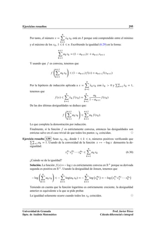 Ejercicios resueltos 295
Por tanto, el número x D
nX
kD1
kxk está en I porque está comprendido entre el mínimo
y el máximo de los xk, 1 6 k 6 n. Escribiendo la igualdad (6.29) en la forma:
nC1X
kD1
˛kxk D .1 ˛nC1/x C ˛nC1xnC1
Y usando que f es convexa, tenemos que
f
nC1X
kD1
˛kxk
!
6 .1 ˛nC1/f .x/ C ˛nC1f .xnC1/
Por la hipótesis de inducción aplicada a x D
nX
kD1
kxk con k  0 y
Pn
kD1 k D 1,
tenemos que
f .x/ 6
nX
kD1
kf .xk/ D
nX
kD1
˛k
1 ˛nC1
f .xk/
De las dos últimas desigualdades se deduce que:
f
nC1X
kD1
˛kxk
!
6
nC1X
kD1
˛kf .xk/:
Lo que completa la demostración por inducción.
Finalmente, si la función f es estrictamente convexa, entonces las desigualdades son
estrictas salvo en el caso trivial de que todos los puntos xk coincidan. ©
Ejercicio resuelto 139 Sean xk, ˛k, donde 1 6 k 6 n, números positivos veriﬁcando quePn
kD1 ˛k D 1. Usando de la convexidad de la función x 7! log x demuestra la de-
sigualdad:
x˛1
1 x˛2
2    x˛n
n 6
nX
kD1
˛kxk (6.30)
¿Cuándo se da la igualdad?
Solución. La función f .x/D logx es estrictamente convexa en RC porque su derivada
segunda es positiva en RC. Usando la desigualdad de Jensen, tenemos que
log
nX
kD1
˛kxk
!
6
nX
kD1
log.˛kxk/ D
nX
kD1
log x˛k
k

D log x˛1
1 x˛2
2    x˛n
n

Teniendo en cuenta que la función logaritmo es estrictamente creciente, la desigualdad
anterior es equivalente a la que se pide probar.
La igualdad solamente ocurre cuando todos los xk coinciden. ©
Universidad de Granada
Dpto. de Análisis Matemático
Prof. Javier Pérez
Cálculo diferencial e integral
 