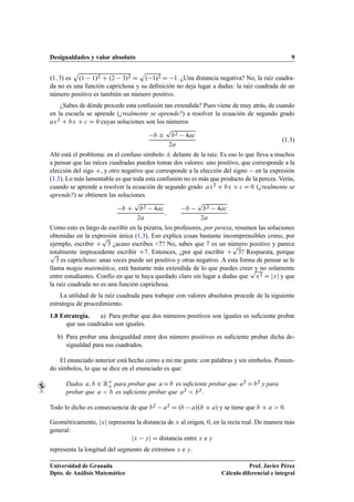 Desigualdades y valor absoluto 9
.1; 3/ es
p
.1 1/2 C .2 3/2 D
p
. 1/2 D 1. ¿Una distancia negativa? No, la raíz cuadra-
da no es una función caprichosa y su deﬁnición no deja lugar a dudas: la raíz cuadrada de un
número positivo es también un número positivo.
¿Sabes de dónde procede esta confusión tan extendida? Pues viene de muy atrás, de cuando
en la escuela se aprende (¿realmente se aprende?) a resolver la ecuación de segundo grado
ax2 C bx C c D 0 cuyas soluciones son los números
b ˙
p
b2 4ac
2a
(1.3)
Ahí está el problema: en el confuso símbolo ˙ delante de la raíz. Es eso lo que lleva a muchos
a pensar que las raíces cuadradas pueden tomar dos valores: uno positivo, que corresponde a la
elección del sigo C, y otro negativo que corresponde a la elección del signo en la expresión
(1.3). Lo más lamentable es que toda esta confusión no es más que producto de la pereza. Verás,
cuando se aprende a resolver la ecuación de segundo grado ax2 C bx C c D 0 (¿realmente se
aprende?) se obtienen las soluciones
b C
p
b2 4ac
2a
;
b
p
b2 4ac
2a
Como esto es largo de escribir en la pizarra, los profesores, por pereza, resumen las soluciones
obtenidas en la expresión única (1.3). Eso explica cosas bastante incomprensibles como, por
ejemplo, escribir C
p
3 ¿acaso escribes +7? No, sabes que 7 es un número positivo y parece
totalmente improcedente escribir C7. Entonces, ¿por qué escribir C
p
3? Respuesta, porquep
3 es caprichoso: unas veces puede ser positivo y otras negativo. A esta forma de pensar se le
llama magia matemática, está bastante más extendida de lo que puedes creer y no solamente
entre estudiantes. Confío en que te haya quedado claro sin lugar a dudas que
p
x2 D jxj y que
la raíz cuadrada no es una función caprichosa.
La utilidad de la raíz cuadrada para trabajar con valores absolutos procede de la siguiente
estrategia de procedimiento.
1.8 Estrategia. a) Para probar que dos números positivos son iguales es suﬁciente probar
que sus cuadrados son iguales.
b) Para probar una desigualdad entre dos número positivos es suﬁciente probar dicha de-
sigualdad para sus cuadrados.
El enunciado anterior está hecho como a mi me gusta: con palabras y sin símbolos. Ponien-
do símbolos, lo que se dice en el enunciado es que:
Dados a; b 2 RC
o para probar que aDb es suﬁciente probar que a2 Db2 y para
probar que a  b es suﬁciente probar que a2  b2.
Todo lo dicho es consecuencia de que b2 a2 D .b a/.b C a/ y se tiene que b C a  0.
Geométricamente, jxj representa la distancia de x al origen, 0, en la recta real. De manera más
general:
jx yj D distancia entre x e y
representa la longitud del segmento de extremos x e y.
Universidad de Granada
Dpto. de Análisis Matemático
Prof. Javier Pérez
Cálculo diferencial e integral
 