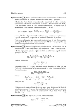 Ejercicios resueltos 298
Ejercicio resuelto 142 Prueba que las únicas funciones n veces derivables con derivada de
orden n constante son las funciones polinómicas de grado menor o igual que n.
Solución. Sea f una función n veces derivables con derivada de orden n constante.
Naturalmente, dicha función tiene derivada de orden n C 1 idénticamente nula. Dado,
x 2 R, aplicamos el teorema de Taylor con resto de Lagrange a f en el punto a D 0, y
deducimos que existe un punto c comprendido entre 0 y x tal que:
f .x/ D f .0/ C f 0.0/x C
f 00.0/
2
x2
C    C
f .n/.0/
n!
xn
C
f .nC1/.c/
.n C 1/!
xnC1
y como f .nC1/.t/ D 0 para todo t 2R, concluimos que f coincide con su polinomio de
Taylor de orden n en a D 0 y, por tanto, es una función polinómica de grado 6n.
Fíjate que no cabe esperar que este resultado pueda probarse sin usar algún resultado
teórico profundo. Recuerda que se necesita el teorema del valor medio para probar que
una función con primera derivada nula es constante. ©
Ejercicio resuelto 143 Prueba que el polinomio de Taylor de orden n de una función f es el
único polinomio P.x/ de grado menor o igual que n tal que f .x/ D P.x/ C o.x a/n.
Solución. Supongamos que P.x/ y Q.x/ son funciones polinómicas de grado menor o
igual que n tales que:
lKım
x!a
f .x/ P.x/
.x a/n
D lKım
x!a
f .x/ Q.x/
.x a/n
D 0
Entonces, se tiene que
lKım
x!a
P.x/ Q.x/
.x a/n
D 0
Pongamos H.x/ D P.x/ Q.x/ que es una función polinómica de grado 6n. Sea
Tn.H; a/.x/ el polinomio de Taylor de orden n de H en a. Por el teorema de Taylor–
Young sabemos que:
lKım
x!a
H.x/ Tn.H; a/.x/
.x a/n
D 0:
Como:
Tn.H; a/.x/
.x a/n
D
H.x/
.x a/n
H.x/ Tn.H; a/.x/
.x a/n
C
Deducimos que:
lKım
x!a
Tn.H; a/.x/
.x a/n
D 0
Evidentemente, la única posibilidad de que esto ocurra es que el polinomio Tn.H; a/.x/
sea idénticamente nulo. Pero, como H es una función polinómica de grado 6n, sabemos
que Tn.H; a/.x/ D H.x/, por tanto, H es idénticamente nulo, es decir, P.x/ D Q.x/
para todo x 2R. ©
Ejercicio resuelto 144 Sea f W =2; =2Œ! R la función dada por:
f .x/ D
log.1 C sen x/ sen x
sen2 x
Universidad de Granada
Dpto. de Análisis Matemático
Prof. Javier Pérez
Cálculo diferencial e integral
 