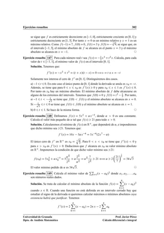Ejercicios resueltos 302
se sigue que f es estrictamente decreciente en Œ 1; 0, estrictamente creciente en Œ0; 1 y
estrictamente decreciente en Œ1; 3. Por tanto x D 0 es un mínimo relativo y x D 1 es un
máximo relativo. Como f . 1/D7, f .0/D0, f .1/D3 y f .3/D 3
p
9, se sigue que, en
el intervalo Œ 1; 3, el mínimo absoluto de f se alcanza en el punto x D 3 y el máximo
absoluto se alcanza en x D 1. ©
Ejercicio resuelto 147 Para cada número real t sea f .x/ D 1
3 x3 C t2x. Calcula, para cada
valor de t 2 Œ 1; 1, el mínimo valor de f .x/ en el intervalo Œ0; 1.
Solución. Tenemos que:
f 0.x/ D x2
C t2
D .t C x/.t x/ D 0 ÷x D t o x D t
Solamente nos interesa el cero de f 0 en Œ0; 1. Distinguiremos dos casos.
a) 16t 60. En este caso el único punto de Œ0; 1 donde la derivada se anula es x0 D t.
Además, se tiene que para 0 6 x 6 x0 es f 0.x/  0 y para x0 6 x 6 1 es f 0.x/ 6 0.
Por tanto en x0 hay un máximo absoluto. El mínimo absoluto de f debe alcanzarse en
alguno de los extremos del intervalo. Tenemos que f .0/ D 0 y f .1/ D t2 1
3 . Por tanto,
si 1 6 t  1p
3
se tiene que f .0/  f .1/ y el mínimo absoluto se alcanza en x D 0.
Si 1p
3
6 t 6 0 se tiene que f .1/ 6 f .0/ y el mínimo absoluto se alcanza en x D 1.
b) 0 6 t 6 1. Se hace de la misma forma. ©
Ejercicio resuelto 148 Deﬁnamos f .x/ D 5x2 C ˛x 5, donde ˛  0 es una constante.
Calcula el valor más pequeño de ˛ tal que f .x/  21 para todo x  0.
Solución. Calcularemos el mínimo de f .x/ en RC, que dependerá de ˛, e impondremos
que dicho mínimo sea 21. Tenemos que:
f 0.x/ D 10x 5˛x 6
D 5x 6
.2x7
˛/
El único cero de f 0 en RC es x0 D 7
q
˛
2 . Para 0  x  x0 se tiene que f 0.x/  0 y
para x  x0 es f 0.x/  0. Deducimos que f alcanza en x0 su valor mínimo absoluto
en RC. Imponemos la condición de que dicho valor mínimo sea 21:
f .x0/ D 5x2
0 C ˛x 5
0 D 5
˛
2
7
2
2
7
C ˛
2
5
7
˛
5
7
D ˛
2
7
7
2
2
7
 21 ” ˛  2

21
7
7
2
D 54
p
3
El valor mínimo pedido de ˛ es 54
p
3. ©
Ejercicio resuelto 149 Calcula el mínimo valor de
Pn
kD1.x ak/2 donde a1; a2; : : : ; an
son números reales dados.
Solución. Se trata de calcular el mínimo absoluto de la función f .x/ D
nX
kD1
.x ak/2
cuando x 2 R. Cuando una función no está deﬁnida en un intervalo cerrado hay que
estudiar el signo de la derivada si queremos calcular máximos o mínimos absolutos cuya
existencia habrá que justiﬁcar. Tenemos
f 0.x/ D 2
nX
kD1
.x ak/ D 2n x 2
nX
kD1
ak
Universidad de Granada
Dpto. de Análisis Matemático
Prof. Javier Pérez
Cálculo diferencial e integral
 