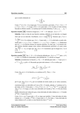 Ejercicios resueltos 303
que se anula solamente en
x D
1
n
nX
kD1
ak:
Como f 00.x/D2n  0, se sigue que f 0.x/ es creciente y, por tanto, f 0.x/  0 si x  x
y f 0.x/  0 si x  x. Luego f .x/ 6 f .x/ para todo x 2 R. Es decir, el valor mínimo
buscado se obtiene cuando x se sustituye por la media aritmética, x, de a1; a2; : : : ; an. ©
Ejercicio resuelto 150 Calcula la imagen de f W RC ! R dada por f .x/ D x1=x
.
Solución. Como se trata de una función continua, deﬁnida en un intervalo, su imagen
tiene que ser un intervalo. Escribamos f .x/ D exp

log x
x

. Tenemos que f 0.x/ D
1 log x
x2
f .x/. Es evidente que f .x/  0 para todo x  0. La derivada se anula sola-
mente para x D e, y f 0.x/  0 para 0  x  e, f 0.x/  0 para x  e. Deducimos
que en x D e la función alcanza un máximo absoluto. Es claro que f no alcanza nin-
gún mínimo absoluto aunque toma valores arbitrariamente próximos a 0, pues como
lKım
x!0
x  0
log x
x
D 1, se sigue que lKım
x!0
x  0
f .x/ D 0. Concluimos que la imagen de f es el
intervalo 0; e1= e. ©
Ejercicio resuelto 151 Sea f W R ! R la función deﬁnida por f .x/ D e 1=x2
para x ¤ 0,
y f .0/ D 0. Estudia la continuidad y derivabilidad de f y calcula su imagen.
Solución. Consideremos la función g W RC
o ! R deﬁnida para todo x  0 por g.x/ D
e 1=x D
1
e1=x
, y g.0/ D 0. Recuerda que para todo número r 2R se veriﬁca que
lKım
x!C1
xr
ex
D lKım
x!0
x  0
1
xr e1=x
D 0
Como lKım
x!0
x  0
g.x/ D 0, la función g es continua en RC
o . Para x  0 es
g0.x/ D
1
x2
e 1=x
D
1
x2 e1=x
;
por lo que lKım
x!0
x  0
g0.x/ D 0 y, por un resultado de teoría usado ya en varias ocasiones,
concluimos que g es derivable en 0 con g0.0/ D 0 siendo, además, g0 continua en 0 y,
por tanto, en RC
o . Como para x  0 es g00.x/ D 2x 3 C x 4

e 1=x, se sigue que
lKım
x!0
x  0
g00.x/ D 0, luego g es dos veces derivable en 0 siendo g00.0/ D 0. De esta forma
puedes demostrar por inducción que g tiene derivadas de todos órdenes en x D 0 siendo
g.n/.0/ D 0 para todo n2N.
Como f .x/ D g.x2/ para todo x 2 R, se sigue que también f tiene derivadas de todos
órdenes en x D 0 siendo f .n/.0/ D 0 para todo n 2 N. Por tanto, f tiene derivadas de
todos órdenes en R, es decir, es una función de clase C1 en R.
Universidad de Granada
Dpto. de Análisis Matemático
Prof. Javier Pérez
Cálculo diferencial e integral
 