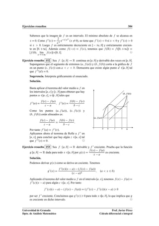 Ejercicios resueltos 304
Sabemos que la imagen de f es un intervalo. El mínimo absoluto de f se alcanza en
x D 0. Como f 0.x/ D
2
x3
e 1=x2
.x ¤ 0/, se tiene que f 0.x/  0 si x  0 y f 0.x/  0
si x  0. Luego f es estrictamente decreciente en  1; 0 y estrictamente crecien-
te en Œ0; C1Œ. Además como f . x/ D f .x/, tenemos que f .R/ D f .Œ0; C1Œ/ D
Œf .0/; lKım
x!C1
f .x/ŒDŒ0; 1Œ. ©
Ejercicio resuelto 152 Sea f W Œa; b ! R continua en Œa; b y derivable dos veces en a; bŒ.
Supongamos que el segmento de extremos .a; f .a// y .b; f .b// corta a la gráﬁca de f
en un punto .c; f .c// con a  c  b: Demuestra que existe algún punto d 2a; bŒ tal
que f 00.d/ D 0:
Sugerencia. Interpreta gráﬁcamente el enunciado.
Solución.
Basta aplicar el teorema del valor medio a f en
los intervalos Œa; c y Œc; b para obtener que hay
puntos u 2a; cŒ, v 2c; bŒ tales que
f 0.u/ D
f .c/ f .a/
c a
; f 0.v/ D
f .b/ f .c/
b c
Como los puntos .a; f .a//, .c; f .c// y
.b; f .b// están alineados es:
f .c/ f .a/
c a
D
f .b/ f .c/
b c
:
Por tanto f 0.u/ D f 0.v/.
Aplicamos ahora el teorema de Rolle a f 0 en
Œu; v, para concluir que hay algún z 2u; vŒ tal
que f 00.z/ D 0. ©
.a; f .a//
.b; f .b//
ca bu v
Ejercicio resuelto 153 Sea f W Œa; b ! R derivable y f 0 creciente. Prueba que la función
gWa; b ! R dada para todo x 2a; b por g.x/ D
f .x/ f .a/
x a
es creciente.
Solución.
Podemos derivar g.x/ como se deriva un cociente. Tenemos
g0.x/ D
f 0.x/.x a/ .f .x/ f .a//
.x a/2
; .a  x 6 b/
Aplicando el teorema del valor medio a f en el intervalo Œa; x, tenemos f .x/ f .a/ D
f 0.c/.x a/ para algún c 2a; xŒ. Por tanto
f 0.x/.x a/ .f .x/ f .a// D .f 0.x/ f 0.c//.x a/  0
por ser f 0 creciente. Concluimos que g0.x/  0 para todo x 2a; b, lo que implica que g
es creciente en dicho intervalo. ©
Universidad de Granada
Dpto. de Análisis Matemático
Prof. Javier Pérez
Cálculo diferencial e integral
 