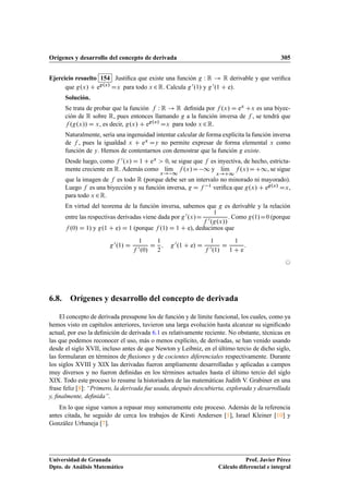 Orígenes y desarrollo del concepto de derivada 305
Ejercicio resuelto 154 Justiﬁca que existe una función g W R ! R derivable y que veriﬁca
que g.x/ C eg.x/
Dx para todo x 2R. Calcula g0.1/ y g0.1 C e/.
Solución.
Se trata de probar que la función f W R ! R deﬁnida por f .x/ D ex Cx es una biyec-
ción de R sobre R, pues entonces llamando g a la función inversa de f , se tendrá que
f .g.x// D x, es decir, g.x/ C eg.x/
Dx para todo x 2R.
Naturalmente, sería una ingenuidad intentar calcular de forma explícita la función inversa
de f , pues la igualdad x C ex Dy no permite expresar de forma elemental x como
función de y. Hemos de contentarnos con demostrar que la función g existe.
Desde luego, como f 0.x/ D 1 C ex  0, se sigue que f es inyectiva, de hecho, estricta-
mente creciente en R. Además como lKım
x! 1
f .x/D 1 y lKım
x!C1
f .x/DC1, se sigue
que la imagen de f es todo R (porque debe ser un intervalo no minorado ni mayorado).
Luego f es una biyección y su función inversa, g D f 1 veriﬁca que g.x/ C eg.x/ Dx,
para todo x 2R.
En virtud del teorema de la función inversa, sabemos que g es derivable y la relación
entre las respectivas derivadas viene dada por g0.x/D
1
f 0.g.x//
. Como g.1/D0 (porque
f .0/ D 1) y g.1 C e/ D 1 (porque f .1/ D 1 C e), deducimos que
g0.1/ D
1
f 0.0/
D
1
2
; g0.1 C e/ D
1
f 0.1/
D
1
1 C e
:
©
6.8. Orígenes y desarrollo del concepto de derivada
El concepto de derivada presupone los de función y de límite funcional, los cuales, como ya
hemos visto en capítulos anteriores, tuvieron una larga evolución hasta alcanzar su signiﬁcado
actual, por eso la deﬁnición de derivada 6.1 es relativamente reciente. No obstante, técnicas en
las que podemos reconocer el uso, más o menos explícito, de derivadas, se han venido usando
desde el siglo XVII, incluso antes de que Newton y Leibniz, en el último tercio de dicho siglo,
las formularan en términos de ﬂuxiones y de cocientes diferenciales respectivamente. Durante
los siglos XVIII y XIX las derivadas fueron ampliamente desarrolladas y aplicadas a campos
muy diversos y no fueron deﬁnidas en los términos actuales hasta el último tercio del siglo
XIX. Todo este proceso lo resume la historiadora de las matemáticas Judith V. Grabiner en una
frase feliz [8]: “Primero, la derivada fue usada, después descubierta, explorada y desarrollada
y, ﬁnalmente, deﬁnida”.
En lo que sigue vamos a repasar muy someramente este proceso. Además de la referencia
antes citada, he seguido de cerca los trabajos de Kirsti Andersen [1], Israel Kleiner [10] y
González Urbaneja [7].
Universidad de Granada
Dpto. de Análisis Matemático
Prof. Javier Pérez
Cálculo diferencial e integral
 