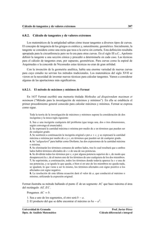 Cálculo de tangentes y de valores extremos 307
6.8.2. Cálculo de tangentes y de valores extremos
Los matemáticos de la antigüedad sabían cómo trazar tangentes a diversos tipos de curvas.
El concepto de tangencia de los griegos es estático y, naturalmente, geométrico. Inicialmente, la
tangente se considera como una recta que toca a la curva sin cortarla. Esta deﬁnición resultaba
apropiada para la circunferencia pero no lo era para otras curvas. En el siglo III a.C., Apolonio
deﬁnió la tangente a una sección cónica y procedió a determinarla en cada caso. Las técnicas
para el cálculo de tangentes eran, por supuesto, geométricas. Para curvas como la espiral de
Arquímedes o la concoide de Nicomedes estas técnicas no eran de gran utilidad.
Con la invención de la geometría analítica, había una enorme variedad de nuevas curvas
para cuyo estudio no servían los métodos tradicionales. Los matemáticos del siglo XVII se
vieron en la necesidad de inventar nuevas técnicas para calcular tangentes. Vamos a considerar
algunas de las aportaciones más signiﬁcativas.
6.8.2.1. El método de máximos y mínimos de Fermat
En 1637 Fermat escribió una memoria titulada Methodus ad disquirendam maximan et
minimam (“Método para la investigación de máximos y mínimos”). En ella se establecía el
primer procedimiento general conocido para calcular máximos y mínimos. Fermat se expresa
como sigue.
Toda la teoría de la investigación de máximos y mínimos supone la consideración de dos
incógnitas y la única regla siguiente:
1. Sea a una incógnita cualquiera del problema (que tenga una, dos o tres dimensiones,
según convenga al enunciado).
2. Se expresará la cantidad máxima o mínima por medio de a en términos que pueden ser
de cualquier grado.
3. Se sustituirá a continuación la incógnita original a por a C e, y se expresará la cantidad
máxima o mínima por medio de a y e, en términos que pueden ser de cualquier grado.
4. Se “adigualará” para hablar como Diofanto, las dos expresiones de la cantidad máxima
o mínima.
5. Se eliminarán los términos comunes de ambos lados, tras lo cual resultará que a ambos
lados habrá términos afectados de e o de una de sus potencias.
6. Se dividirán todos los términos por e, o por alguna potencia superior de e, de modo que
desaparecerá la e, de al menos uno de los términos de uno cualquiera de los dos miembros.
7. Se suprimirán, a continuación, todos los términos donde todavía aparece la e o una de
sus potencias, y se iguala lo que queda, o bien si en uno de los miembros no queda nada,
se igualará, lo que viene a ser lo mismo, los términos afectados con signo positivo a los
afectados con signo negativo.
8. La resolución de esta última ecuación dará el valor de a, que conducirá al máximo o
mínimo, utilizando la expresión original.
Fermat ilustraba su método hallando el punto E de un segmento AC que hace máxima el área
del rectángulo AE:EC.
Pongamos AC D b.
1. Sea a uno de los segmentos, el otro será b a.
2. El producto del que se debe encontrar el máximo es ba a2.
Universidad de Granada
Dpto. de Análisis Matemático
Prof. Javier Pérez
Cálculo diferencial e integral
 