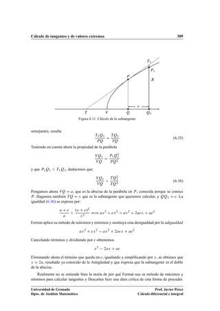 Cálculo de tangentes y de valores extremos 309
Q Q1
e
R
T V
P
T1
P1
Figura 6.11. Cálculo de la subtangente
semejantes, resulta
T1Q1
PQ
D
TQ1
TQ
(6.35)
Teniendo en cuenta ahora la propiedad de la parábola
VQ1
VQ
D
P1Q2
1
PQ2
y que P1Q1  T1Q1, deducimos que:
VQ1
VQ

TQ2
1
TQ2
(6.36)
Pongamos ahora VQ D a, que es la abscisa de la parábola en P, conocida porque se conoce
P. Hagamos también TQ D x que es la subtangente que queremos calcular, y QQ1 D e. La
igualdad (6.36) se expresa por:
a C e
a

.x C e/2
x2
” ax2
C ex2
 ax2
C 2aex C ae2
Fermat aplica su método de máximos y mínimos y sustituye esta desigualdad por la adigualdad
ax2
C ex2
 ax2
C 2aex C ae2
Cancelando términos y dividiendo por e obtenemos
x2
 2ax C ae
Eliminando ahora el término que queda en e, igualando y simpliﬁcando por x, se obtienes que
x D 2a, resultado ya conocido de la Antigüedad y que expresa que la subtangente es el doble
de la abscisa.
Realmente no se entiende bien la razón de por qué Fermat usa su método de máximos y
mínimos para calcular tangentes y Descartes hizo una dura crítica de esta forma de proceder.
Universidad de Granada
Dpto. de Análisis Matemático
Prof. Javier Pérez
Cálculo diferencial e integral
 