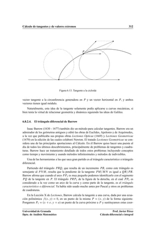 Cálculo de tangentes y de valores extremos 312
P
Figura 6.13. Tangente a la cicloide
vector tangente a la circunferencia generadora en P y un vector horizontal en P, y ambos
vectores tienen igual módulo.
Naturalmente, esta idea de la tangente solamente podía aplicarse a curvas mecánicas, si
bien tenía la virtud de relacionar geometría y dinámica siguiendo las ideas de Galileo.
6.8.2.4. El triángulo diferencial de Barrow
Isaac Barrow (1630 - 1677) también dio un método para calcular tangentes. Barrow era un
admirador de los geómetras antiguos y editó las obras de Euclides, Apolonio y de Arquímedes,
a la vez que publicaba sus propias obras Lectiones Opticae (1669) y Lectiones Geometricae
(1670) en la edición de las cuales colaboró Newton. El tratado Lectiones Geometricae se con-
sidera una de las principales aportaciones al Cálculo. En él Barrow quiso hacer una puesta al
día de todos los últimos descubrimientos, principalmente de problemas de tangentes y cuadra-
turas. Barrow hace un tratamiento detallado de todos estos problemas incluyendo conceptos
como tiempo y movimiento y usando métodos inﬁnitesimales y métodos de indivisibles.
Una de las herramientas a las que saca gran partido es al triángulo característico o triángulo
diferencial.
Partiendo del triángulo PRQ, que resulta de un incremento PR, como este triángulo es
semejante al PNM , resulta que la pendiente de la tangente PM=MN es igual a QR=PR.
Barrow aﬁrma que cuando el arco PP1 es muy pequeño podemos identiﬁcarlo con el segmento
PQ de la tangente en P. El triángulo PRP1 de la ﬁgura de la derecha, en el cual PP1 es
considerado a la vez como un arco de la curva y como parte de la tangente, es el triángulo
característico o diferencial. Ya había sido usado mucho antes por Pascal y otros en problemas
de cuadraturas.
En la Lección X de Lectiones, Barrow calcula la tangente a una curva, dada por una ecua-
ción polinómica f .x; y/ D 0, en un punto de la misma P D .x; y/ de la forma siguiente.
Pongamos P1 D .x C e; y C a/ un punto de la curva próximo a P y sustituyamos estas coor-
Universidad de Granada
Dpto. de Análisis Matemático
Prof. Javier Pérez
Cálculo diferencial e integral
 
