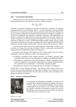 Los inventores del Cálculo 314
6.8.3. Los inventores del Cálculo
El método de Fermat para el cálculo de valores máximos o mínimos y la técnica para el
cálculo de tangentes que, esencialmente, consistía en calcular el cociente:
f .x C h/ f .x/
h
;
realizando las operaciones algebraicas necesarias para desarrollar y simpliﬁcar el numerador
y después dividir por h para, ﬁnalmente, hacer h D 0, fueron aplicados en una gran variedad
de situaciones. La relación entre ambos tipos de problemas acabó siendo bien entendida: los
valores extremos se obtenían en los puntos donde la pendiente de la tangente se anulaba. Así
mismo, de la multitud de casos particulares estudiados, emergieron ciertas regularidades que
llevaron a reformular las citadas técnicas de forma más general. De esta forma, aunque en el
1660 no se disponía de un concepto general de derivada ni se conocía la relación crucial entre
problemas de tangentes y de áreas, se habían desarrollado bastantes métodos eﬁcaces, aunque
no rigurosos, para resolver muchos tipos de problemas de cálculo. Solamente faltaba realizar la
gran síntesis de todo el trabajo realizado desde 1630. Eso es lo que hicieron Newton y Leibniz.
La invención del Cálculo es uno de los grandes logros de la humanidad. El Cálculo se ha
convertido en la lingua franca de todas las ciencias. Ha sido, y sigue siendo, una herramienta
fundamental para la comprensión cientíﬁca de la Naturaleza.
En el último tercio del siglo XVII, Newton (en 1664 - 1666) y Leibniz (en 1675), de forma
independiente cada uno, inventaron el Cálculo. Esto quiere decir que:
 Uniﬁcaron y resumieron en dos conceptos generales, el de integral y derivada, la gran
variedad de técnicas diversas y de problemas que se abordaban con métodos particulares.
 Desarrollaron un simbolismo y unas reglas formales de “cálculo” que podían aplicarse
a funciones algebraicas y trascendentes, independientes de cualquier signiﬁcado geomé-
trico, que hacía fácil, casi automático, el uso de dichos conceptos generales.
 Reconocieron la relación inversa fundamental entre la derivación y la integración.
Newton llamó a nuestra derivada una ﬂuxión – una razón de cambio o ﬂujo; Leibniz vio la
derivada como una razón de diferencias inﬁnitesimales y la llamó el cociente diferencial. New-
ton hizo sus primeros descubrimientos diez años antes que Leibniz quien, sin embargo, fue el
primero en publicar sus resultados.
6.8.4. Newton y el cálculo de ﬂuxiones
Figura 6.15. Newton
Los principales descubrimientos matemáticos de Newton en el
campo del cálculo inﬁnitesimal datan de los llamados Anni Mirabi-
les 1665 y 1666. La Universidad de Cambridge, en la que Newton
se había graduado como bachelor of arts en 1664, estuvo cerrada
por la peste esos dos años. Newton pasó ese tiempo en su casa de
Woolsthorpe y, como él mismo reconoció cincuenta años después,
ése fue el período más creativo de su vida.
Universidad de Granada
Dpto. de Análisis Matemático
Prof. Javier Pérez
Cálculo diferencial e integral
 