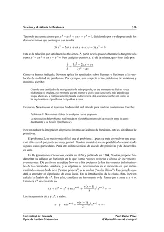 Newton y el cálculo de ﬂuxiones 316
Teniendo en cuenta ahora que x3 ax2 C axy y3 D 0, dividiendo por o y despreciando los
demás términos que contengan a o, resulta
3 Txx2
2a Txx C a Txy C ax Ty 3 Tyy2
D 0
Esta es la relación que satisfacen las ﬂuxiones. A partir de ella puede obtenerse la tangente a la
curva x3 ax2 C axy y3 D 0 en cualquier punto .x; y/ de la misma, que viene dada por:
Ty
Tx
D
3x2 2ax C ay
3y2 ax
Como ya hemos indicado, Newton aplica los resultados sobre ﬂuentes y ﬂuxiones a la reso-
lución de multitud de problemas. Por ejemplo, con respecto a los problemas de máximos y
mínimos, escribe:
Cuando una cantidad es la más grande o la más pequeña, en ese momento su ﬂuir ni crece
ni decrece: si creciera, eso probaría que era menor y que lo que sigue sería más grande que
lo que ahora es, y recíprocamente pasaría si decreciera. Así, calcúlese su ﬂuxión como se
ha explicado en el problema 1 e iguálese a cero.
De nuevo, Newton usa el teorema fundamental del cálculo para realizar cuadraturas. Escribe:
Problema 9: Determinar el área de cualquier curva propuesta.
La resolución del problema está basada en el establecimiento de la relación entre la canti-
dad ﬂuente y su ﬂuxión (problema 2).
Newton reduce la integración al proceso inverso del cálculo de ﬂuxiones, esto es, al cálculo de
primitivas.
El problema 2, es mucho más difícil que el problema 1, pues se trata de resolver una ecua-
ción diferencial que puede ser muy general. Newton consideró varias posibilidades resolviendo
algunos casos particulares. Para ello utilizó técnicas de cálculo de primitivas y de desarrollos
en serie.
En De Quadratura Curvarum, escrita en 1676 y publicada en 1704, Newton propone fun-
damentar su cálculo de ﬂuxiones en lo que llama razones primera y última de incrementos
evanescentes. De esa forma se reﬁere Newton a los cocientes de los incrementos inﬁnitesima-
les de las cantidades variables, y su objetivo es determinarlos en el momento en que dichas
cantidades nacen desde cero (“razón primera”) o se anulan (“razón última”). Un ejemplo ayu-
dará a entender el signiﬁcado de estas ideas. En la introducción de la citada obra, Newton
calcula la ﬂuxión de xn. Para ello, considera un incremento o de forma que x pasa a x C o.
Entonces xn se convierte en
.x C o/n
D xn
C noxn 1
C
n.n 1/
2
o2
xn 2
C   
Los incrementos de x y xn, a saber,
o y noxn 1
C
n.n 1/
2
o2
xn 2
C   
Universidad de Granada
Dpto. de Análisis Matemático
Prof. Javier Pérez
Cálculo diferencial e integral
 