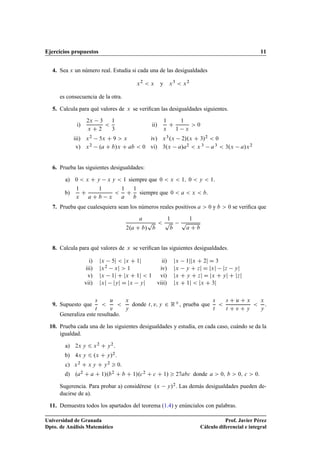Ejercicios propuestos 11
4. Sea x un número real. Estudia si cada una de las desigualdades
x2
 x y x3
 x2
es consecuencia de la otra.
5. Calcula para qué valores de x se veriﬁcan las desigualdades siguientes.
i)
2x 3
x C 2

1
3
ii)
1
x
C
1
1 x
 0
iii) x2 5x C 9  x iv) x3.x 2/.x C 3/2  0
v) x2 .a C b/x C ab  0 vi) 3.x a/a2  x 3 a3  3.x a/x2
6. Prueba las siguientes desigualdades:
a) 0  x C y x y  1 siempre que 0  x  1; 0  y  1:
b)
1
x
C
1
a C b x

1
a
C
1
b
siempre que 0  a  x  b:
7. Prueba que cualesquiera sean los números reales positivos a  0 y b  0 se veriﬁca que
a
2.a C b/
p
b

1
p
b
1
p
a C b
8. Calcula para qué valores de x se veriﬁcan las siguientes desigualdades.
i) jx 5j  jx C 1j ii) jx 1jjx C 2j D 3
iii) jx2 xj  1 iv) jx y C zj D jxj jz yj
v) jx 1j C jx C 1j  1 vi) jx C y C zj D jx C yj C jzj
vii) jxj jyj D jx yj viii) jx C 1j  jx C 3j
9. Supuesto que
s
t

u
v

x
y
donde t; v; y 2 RC, prueba que
s
t

s C u C x
t C v C y

x
y
.
Generaliza este resultado.
10. Prueba cada una de las siguientes desigualdades y estudia, en cada caso, cuándo se da la
igualdad.
a) 2x y 6 x2 C y2:
b) 4x y 6 .x C y/2:
c) x2 C x y C y2  0:
d) .a2 C a C 1/.b2 C b C 1/.c2 C c C 1/  27abc donde a  0; b  0; c  0.
Sugerencia. Para probar a) considérese .x y/2. Las demás desigualdades pueden de-
ducirse de a).
11. Demuestra todos los apartados del teorema (1.4) y enúncialos con palabras.
Universidad de Granada
Dpto. de Análisis Matemático
Prof. Javier Pérez
Cálculo diferencial e integral
 