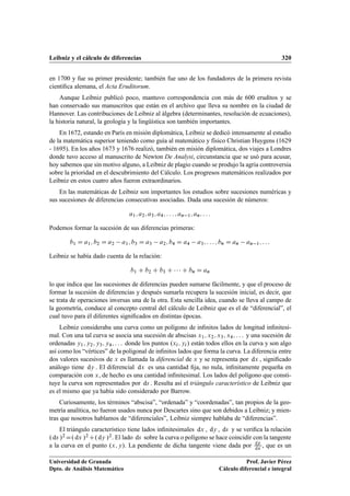 Leibniz y el cálculo de diferencias 320
en 1700 y fue su primer presidente; también fue uno de los fundadores de la primera revista
cientíﬁca alemana, el Acta Eruditorum.
Aunque Leibniz publicó poco, mantuvo correspondencia con más de 600 eruditos y se
han conservado sus manuscritos que están en el archivo que lleva su nombre en la ciudad de
Hannover. Las contribuciones de Leibniz al álgebra (determinantes, resolución de ecuaciones),
la historia natural, la geología y la lingüística son también importantes.
En 1672, estando en París en misión diplomática, Leibniz se dedicó intensamente al estudio
de la matemática superior teniendo como guía al matemático y físico Christian Huygens (1629
- 1695). En los años 1673 y 1676 realizó, también en misión diplomática, dos viajes a Londres
donde tuvo acceso al manuscrito de Newton De Analysi, circunstancia que se usó para acusar,
hoy sabemos que sin motivo alguno, a Leibniz de plagio cuando se produjo la agria controversia
sobre la prioridad en el descubrimiento del Cálculo. Los progresos matemáticos realizados por
Leibniz en estos cuatro años fueron extraordinarios.
En las matemáticas de Leibniz son importantes los estudios sobre sucesiones numéricas y
sus sucesiones de diferencias consecutivas asociadas. Dada una sucesión de números:
a1; a2; a3; a4; : : : ; an 1; an; : : :
Podemos formar la sucesión de sus diferencias primeras:
b1 D a1; b2 D a2 a1; b3 D a3 a2; b4 D a4 a3; : : : ; bn D an an 1; : : :
Leibniz se había dado cuenta de la relación:
b1 C b2 C b3 C    C bn D an
lo que indica que las sucesiones de diferencias pueden sumarse fácilmente, y que el proceso de
formar la sucesión de diferencias y después sumarla recupera la sucesión inicial, es decir, que
se trata de operaciones inversas una de la otra. Esta sencilla idea, cuando se lleva al campo de
la geometría, conduce al concepto central del cálculo de Leibniz que es el de “diferencial”, el
cual tuvo para él diferentes signiﬁcados en distintas épocas.
Leibniz consideraba una curva como un polígono de inﬁnitos lados de longitud inﬁnitesi-
mal. Con una tal curva se asocia una sucesión de abscisas x1; x2; x3; x4; : : : y una sucesión de
ordenadas y1; y2; y3; y4; : : : donde los puntos .xi; yi/ están todos ellos en la curva y son algo
así como los “vértices” de la poligonal de inﬁnitos lados que forma la curva. La diferencia entre
dos valores sucesivos de x es llamada la diferencial de x y se representa por dx , signiﬁcado
análogo tiene dy . El diferencial dx es una cantidad ﬁja, no nula, inﬁnitamente pequeña en
comparación con x, de hecho es una cantidad inﬁnitesimal. Los lados del polígono que consti-
tuye la curva son representados por ds . Resulta así el triángulo característico de Leibniz que
es el mismo que ya había sido considerado por Barrow.
Curiosamente, los términos “abscisa”, “ordenada” y “coordenadas”, tan propios de la geo-
metría analítica, no fueron usados nunca por Descartes sino que son debidos a Leibniz; y mien-
tras que nosotros hablamos de “diferenciales”, Leibniz siempre hablaba de “diferencias”.
El triángulo característico tiene lados inﬁnitesimales dx , dy , ds y se veriﬁca la relación
. ds /2 D. dx /2 C. dy /2. El lado ds sobre la curva o polígono se hace coincidir con la tangente
a la curva en el punto .x; y/. La pendiente de dicha tangente viene dada por dy
dx , que es un
Universidad de Granada
Dpto. de Análisis Matemático
Prof. Javier Pérez
Cálculo diferencial e integral
 