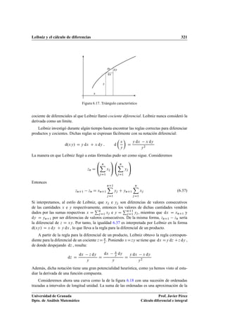 Leibniz y el cálculo de diferencias 321
x
y
ds
dx
dy
Figura 6.17. Triángulo característico
cociente de diferenciales al que Leibniz llamó cociente diferencial. Leibniz nunca consideró la
derivada como un límite.
Leibniz investigó durante algún tiempo hasta encontrar las reglas correctas para diferenciar
productos y cocientes. Dichas reglas se expresan fácilmente con su notación diferencial:
d.xy/ D y dx C x dy ; d

x
y

D
y dx x dy
y2
La manera en que Leibniz llegó a estas fórmulas pudo ser como sigue. Consideremos
zn D
0
@
nX
jD1
xj
1
A
0
@
nX
jD1
yj
1
A
Entonces
znC1 zn D xnC1
nC1X
jD1
yj C ynC1
nX
jD1
xj (6.37)
Si interpretamos, al estilo de Leibniz, que xj e yj son diferencias de valores consecutivos
de las cantidades x e y respectivamente, entonces los valores de dichas cantidades vendrán
dados por las sumas respectivas x D
Pn
jD1 xj e y D
PnC1
jD1 yj , mientras que dx D xnC1 y
dy D ynC1 por ser diferencias de valores consecutivos. De la misma forma, znC1 zn sería
la diferencial de z D xy. Por tanto, la igualdad 6.37 es interpretada por Leibniz en la forma
d.xy/ D x dy C y dx , lo que lleva a la regla para la diferencial de un producto.
A partir de la regla para la diferencial de un producto, Leibniz obtuvo la regla correspon-
diente para la diferencial de un cociente zD x
y . Poniendo xDzy se tiene que dx Dy dz Cz dy ,
de donde despejando dz , resulta:
dz D
dx z dy
y
D
dx x
y dy
y
D
y dx x dy
y2
Además, dicha notación tiene una gran potencialidad heurística, como ya hemos visto al estu-
diar la derivada de una función compuesta.
Consideremos ahora una curva como la de la ﬁgura 6.18 con una sucesión de ordenadas
trazadas a intervalos de longitud unidad. La suma de las ordenadas es una aproximación de la
Universidad de Granada
Dpto. de Análisis Matemático
Prof. Javier Pérez
Cálculo diferencial e integral
 
