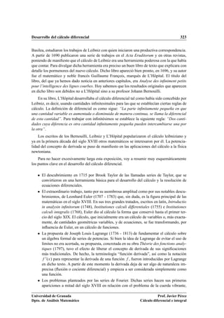 Desarrollo del cálculo diferencial 323
Basilea, estudiaron los trabajos de Leibniz con quien iniciaron una productiva correspondencia.
A partir de 1690 publicaron una serie de trabajos en el Acta Eruditorum y en otras revistas,
poniendo de maniﬁesto que el cálculo de Leibniz era una herramienta poderosa con la que había
que contar. Para divulgar dicha herramienta era preciso un buen libro de texto que explicara con
detalle los pormenores del nuevo cálculo. Dicho libro apareció bien pronto, en 1696, y su autor
fue el matemático y noble francés Guillaume François, marqués de L’Hôpital. El título del
libro, del que ya hemos dado noticia en anteriores capítulos, era Analyse des inﬁniment petits
pour l’intelligence des lignes courbes. Hoy sabemos que los resultados originales que aparecen
en dicho libro son debidos no a L’Hôpital sino a su profesor Johann Bernouilli.
En su libro, L’Hôpital desarrollaba el cálculo diferencial tal como había sido concebido por
Leibniz, es decir, usando cantidades inﬁnitesimales para las que se establecían ciertas reglas de
cálculo. La deﬁnición de diferencial es como sigue: “La parte inﬁnitamente pequeña en que
una cantidad variable es aumentada o disminuida de manera continua, se llama la diferencial
de esta cantidad”. Para trabajar con inﬁnitésimos se establece la siguiente regla: “Dos canti-
dades cuya diferencia es otra cantidad inﬁnitamente pequeña pueden intercambiarse una por
la otra”.
Los escritos de los Bernouilli, Leibniz y L’Hôpital popularizaron el cálculo leibniziano y
ya en la primera década del siglo XVIII otros matemáticos se interesaron por él. La potencia-
lidad del concepto de derivada se puso de maniﬁesto en las aplicaciones del cálculo a la física
newtoniana.
Para no hacer excesivamente larga esta exposición, voy a resumir muy esquemáticamente
los puntos clave en el desarrollo del cálculo diferencial.
 El descubrimiento en 1715 por Brook Taylor de las llamadas series de Taylor, que se
convirtieron en una herramienta básica para el desarrollo del cálculo y la resolución de
ecuaciones diferenciales.
 El extraordinario trabajo, tanto por su asombrosa amplitud como por sus notables descu-
brimientos, de Leonhard Euler (1707 - 1783) que, sin duda, es la ﬁgura principal de las
matemáticas en el siglo XVIII. En sus tres grandes tratados, escritos en latín, Introductio
in analysin inﬁnitorum (1748), Institutiones calculi differentiales (1755) e Institutiones
calculi integralis (1768), Euler dio al cálculo la forma que conservó hasta el primer ter-
cio del siglo XIX. El cálculo, que inicialmente era un cálculo de variables o, más exacta-
mente, de cantidades geométricas variables, y de ecuaciones, se fue transformando, por
inﬂuencia de Euler, en un cálculo de funciones.
 La propuesta de Joseph Louis Lagrange (1736 - 1813) de fundamentar el cálculo sobre
un álgebra formal de series de potencias. Si bien la idea de Lagrange de evitar el uso de
límites no era acertada, su propuesta, concretada en su obra Théorie des fonctions analy-
tiques (1797), tuvo el efecto de liberar el concepto de derivada de sus signiﬁcaciones
más tradicionales. De hecho, la terminología “función derivada”, así como la notación
f 0.x/ para representar la derivada de una función f , fueron introducidas por Lagrange
en dicho texto. A partir de este momento la derivada deja de ser algo de naturaleza im-
precisa (ﬂuxión o cociente diferencial) y empieza a ser considerada simplemente como
una función.
 Los problemas planteados por las series de Fourier. Dichas series hacen sus primeras
apariciones a mitad del siglo XVIII en relación con el problema de la cuerda vibrante,
Universidad de Granada
Dpto. de Análisis Matemático
Prof. Javier Pérez
Cálculo diferencial e integral
 