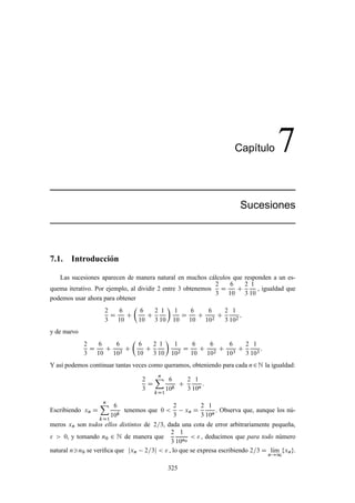 Cap´ıtulo 7
Sucesiones
7.1. Introducción
Las sucesiones aparecen de manera natural en muchos cálculos que responden a un es-
quema iterativo. Por ejemplo, al dividir 2 entre 3 obtenemos
2
3
D
6
10
C
2
3
1
10
, igualdad que
podemos usar ahora para obtener
2
3
D
6
10
C

6
10
C
2
3
1
10

1
10
D
6
10
C
6
102
C
2
3
1
102
;
y de nuevo
2
3
D
6
10
C
6
102
C

6
10
C
2
3
1
10

1
102
D
6
10
C
6
102
C
6
103
C
2
3
1
103
:
Y así podemos continuar tantas veces como queramos, obteniendo para cada n2N la igualdad:
2
3
D
nX
kD1
6
10k
C
2
3
1
10n
:
Escribiendo xn D
nX
kD1
6
10k
tenemos que 0 
2
3
xn D
2
3
1
10n
. Observa que, aunque los nú-
meros xn son todos ellos distintos de 2=3, dada una cota de error arbitrariamente pequeña,
  0, y tomando n0 2 N de manera que
2
3
1
10n0
  , deducimos que para todo número
natural nn0 se veriﬁca que jxn 2=3j   , lo que se expresa escribiendo 2=3 D lKım
n!1
fxng.
325
 