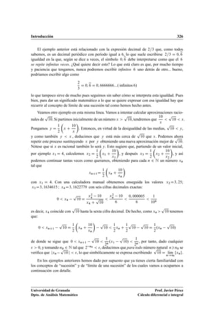 Introducción 326
El ejemplo anterior está relacionado con la expresión decimal de 2=3 que, como todos
sabemos, es un decimal periódico con período igual a 6, lo que suele escribirse 2=3 D 0;b6
igualdad en la que, según se dice a veces, el símbolo 0;b6 debe interpretarse como que el 6
se repite inﬁnitas veces. ¿Qué quiere decir esto? Lo que está claro es que, por mucho tiempo
y paciencia que tengamos, nunca podremos escribir inﬁnitos 6 uno detrás de otro... bueno,
podríamos escribir algo como
2
3
D 0;b6 D 0; 6666666:::. inﬁnitos 6/
lo que tampoco sirve de mucho pues seguimos sin saber cómo se interpreta esta igualdad. Pues
bien, para dar un signiﬁcado matemático a lo que se quiere expresar con esa igualdad hay que
recurrir al concepto de límite de una sucesión tal como hemos hecho antes.
Veamos otro ejemplo en esta misma línea. Vamos a intentar calcular aproximaciones racio-
nales de
p
10. Si partimos inicialmente de un número x 
p
10, tendremos que
10
x

p
10  x.
Pongamos y D
1
2

x C
10
x

. Entonces, en virtud de la desigualdad de las medias,
p
10  y,
y como también y  x , deducimos que y está más cerca de
p
10 que x. Podemos ahora
repetir este proceso sustituyendo x por y obteniendo una nueva aproximación mejor de
p
10.
Nótese que si x es racional también lo será y. Esto sugiere que, partiendo de un valor inicial,
por ejemplo x1 D 4, calculemos x2 D
1
2

x1 C
10
x1

, y después x3 D
1
2

x2 C
10
x2

, y así
podemos continuar tantas veces como queramos, obteniendo para cada n 2 N un número xn
tal que
xnC1D
1
2

xn C
10
xn

con x1 D 4. Con una calculadora manual obtenemos enseguida los valores x2D3; 25;
x3D3; 1634615 I x4D3; 1622779 con seis cifras decimales exactas:
0  x4
p
10 D
x2
4 10
x4 C
p
10

x2
4 10
6

0; 000005
6

1
106
es decir, x4 coincide con
p
10 hasta la sexta cifra decimal. De hecho, como xn 
p
10 tenemos
que:
0  xnC1
p
10 D
1
2

xn C
10
xn

p
10 
1
2
xn C
1
2
p
10
p
10 D
1
2
.xn
p
10/
de donde se sigue que 0  xnC1
p
10 
1
2n
.x1
p
10/ 
1
2n
, por tanto, dado cualquier
  0, y tomando n0 2 N tal que 2 n0  , deducimos que para todo número natural nn0 se
veriﬁca que jxn
p
10 j  , lo que simbólicamente se expresa escribiendo
p
10 D lKım
n!1
fxng.
En los ejemplos anteriores hemos dado por supuesto que ya tienes cierta familiaridad con
los conceptos de “sucesión” y de “límite de una sucesión” de los cuales vamos a ocuparnos a
continuación con detalle.
Universidad de Granada
Dpto. de Análisis Matemático
Prof. Javier Pérez
Cálculo diferencial e integral
 