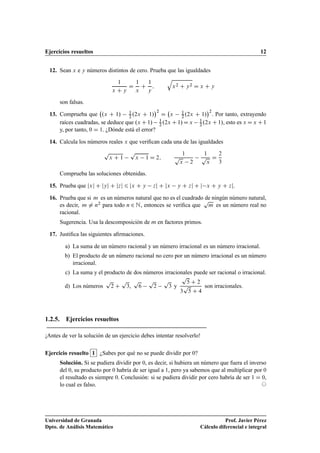 Ejercicios resueltos 12
12. Sean x e y números distintos de cero. Prueba que las igualdades
1
x C y
D
1
x
C
1
y
;
q
x2 C y2 D x C y
son falsas.
13. Comprueba que .x C 1/ 1
2 .2x C 1/
2
D x 1
2 .2x C 1/
2
. Por tanto, extrayendo
raíces cuadradas, se deduce que .x C1/ 1
2 .2x C1/Dx 1
2 .2x C1/, esto es x Dx C1
y, por tanto, 0 D 1. ¿Dónde está el error?
14. Calcula los números reales x que veriﬁcan cada una de las igualdades
p
x C 1
p
x 1 D 2;
1
p
x 2
1
p
x
D
2
3
Comprueba las soluciones obtenidas.
15. Prueba que jxj C jyj C jzj 6 jx C y zj C jx y C zj C j x C y C zj.
16. Prueba que si m es un números natural que no es el cuadrado de ningún número natural,
es decir, m ¤ n2 para todo n 2 N, entonces se veriﬁca que
p
m es un número real no
racional.
Sugerencia. Usa la descomposición de m en factores primos.
17. Justiﬁca las siguientes aﬁrmaciones.
a) La suma de un número racional y un número irracional es un número irracional.
b) El producto de un número racional no cero por un número irracional es un número
irracional.
c) La suma y el producto de dos números irracionales puede ser racional o irracional.
d) Los números
p
2 C
p
3,
p
6
p
2
p
3 y
p
5 C 2
3
p
5 C 4
son irracionales.
1.2.5. Ejercicios resueltos
¡Antes de ver la solución de un ejercicio debes intentar resolverlo!
Ejercicio resuelto 1 ¿Sabes por qué no se puede dividir por 0?
Solución. Si se pudiera dividir por 0, es decir, si hubiera un número que fuera el inverso
del 0, su producto por 0 habría de ser igual a 1, pero ya sabemos que al multiplicar por 0
el resultado es siempre 0. Conclusión: si se pudiera dividir por cero habría de ser 1 D 0,
lo cual es falso. ©
Universidad de Granada
Dpto. de Análisis Matemático
Prof. Javier Pérez
Cálculo diferencial e integral
 