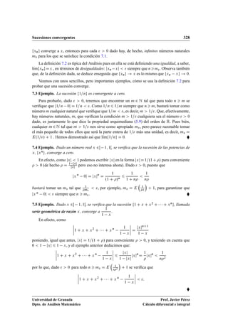 Sucesiones convergentes 328
fxng converge a x, entonces para cada   0 dado hay, de hecho, inﬁnitos números naturales
m para los que se satisface la condición 7.1.
La deﬁnición 7.2 es típica del Análisis pues en ella se está deﬁniendo una igualdad, a saber,
lKımfxngDx , en términos de desigualdades: jxn xj   siempre que nm. Observa también
que, de la deﬁnición dada, se deduce enseguida que fxng ! x es lo mismo que fxn xg ! 0.
Veamos con unos sencillos, pero importantes ejemplos, cómo se usa la deﬁnición 7.2 para
probar que una sucesión converge.
7.3 Ejemplo. La sucesión f1=ng es convergente a cero.
Para probarlo, dado   0, tenemos que encontrar un m 2 N tal que para todo n  m se
veriﬁque que j1=n 0j D 1=n  . Como 1=n 6 1=m siempre que n  m, bastará tomar como
número m cualquier natural que veriﬁque que 1=m  , es decir, m  1=. Que, efectivamente,
hay números naturales, m, que veriﬁcan la condición m  1= cualquiera sea el número   0
dado, es justamente lo que dice la propiedad arquimediana (5.9) del orden de R. Pues bién,
cualquier m 2 N tal que m  1= nos sirve como apropiado m, pero parece razonable tomar
el más pequeño de todos ellos que será la parte entera de 1= más una unidad, es decir, m D
E.1=/ C 1 . Hemos demostrado así que lKımf1=ng D 0. 
7.4 Ejemplo. Dado un número real x 2 1; 1Œ, se veriﬁca que la sucesión de las potencias de
x, fxng, converge a cero.
En efecto, como jxj  1 podemos escribir jxj en la forma jxjD1=.1C/ para conveniente
  0 (de hecho  D 1 jxj
jxj
pero eso no interesa ahora). Dado   0, puesto que
jx n
0j D jxjn
D
1
.1 C /n
6
1
1 C n

1
n
bastará tomar un m tal que 1
m
 , por ejemplo, m D E

1


C 1, para garantizar que
jx n 0j   siempre que n  m. 
7.5 Ejemplo. Dado x 2 1; 1Œ, se veriﬁca que la sucesión f1 C x C x2 C    C xng, llamada
serie geométrica de razón x, converge a
1
1 x
.
En efecto, como
ˇ
ˇ
ˇ
ˇ1 C x C x2
C    C x n 1
1 x
ˇ
ˇ
ˇ
ˇ D
jxjnC1
1 x
poniendo, igual que antes, jxj D 1=.1 C / para conveniente   0, y teniendo en cuenta que
0  1 jxj 6 1 x, y el ejemplo anterior deducimos que:
ˇ
ˇ
ˇ
ˇ1 C x C x2
C    C x n 1
1 x
ˇ
ˇ
ˇ
ˇ 6
jxj
1 jxj
jxjn
D
1

jxjn

1
n2
por lo que, dado   0 para todo n  m D E

1
2

C 1 se veriﬁca que
ˇ
ˇ
ˇ
ˇ1 C x C x2
C    C x n 1
1 x
ˇ
ˇ
ˇ
ˇ  :

Universidad de Granada
Dpto. de Análisis Matemático
Prof. Javier Pérez
Cálculo diferencial e integral
 