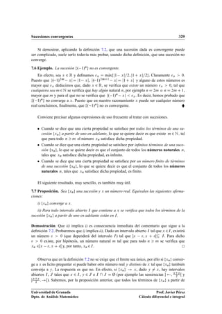 Sucesiones convergentes 329
Si demostrar, aplicando la deﬁnición 7.2, que una sucesión dada es convergente puede
ser complicado, suele serlo todavía más probar, usando dicha deﬁnición, que una sucesión no
converge.
7.6 Ejemplo. La sucesión f. 1/ng no es convergente.
En efecto, sea x 2 R y deﬁnamos x D mKaxfj1 xj=2; j1C xj=2g. Claramente x  0.
Puesto que j. 1/2m xjD j1 xj, j. 1/2mC1 xjD j1C xj y alguno de estos números es
mayor que x deducimos que, dado x 2 R, se veriﬁca que existe un número x  0, tal que
cualquiera sea m2N se veriﬁca que hay algún natural n, por ejemplo n D 2m o n D 2m C 1,
mayor que m y para el que no se veriﬁca que j. 1/n xj  x. Es decir, hemos probado que
f. 1/ng no converge a x. Puesto que en nuestro razonamiento x puede ser cualquier número
real concluimos, ﬁnalmente, que f. 1/ng no es convergente. 
Conviene precisar algunas expresiones de uso frecuente al tratar con sucesiones.
 Cuando se dice que una cierta propiedad se satisface por todos los términos de una su-
cesión fxng a partir de uno en adelante, lo que se quiere decir es que existe m 2 N; tal
que para todo n  m el número xn satisface dicha propiedad.
 Cuando se dice que una cierta propiedad se satisface por inﬁnitos términos de una suce-
sión fxng, lo que se quiere decir es que el conjunto de todos los números naturales n,
tales que xn satisface dicha propiedad, es inﬁnito.
 Cuando se dice que una cierta propiedad se satisface por un número ﬁnito de términos
de una sucesión fxng, lo que se quiere decir es que el conjunto de todos los números
naturales n, tales que xn satisface dicha propiedad, es ﬁnito.
El siguiente resultado, muy sencillo, es también muy útil.
7.7 Proposición. Sea fxng una sucesión y x un número real. Equivalen las siguientes aﬁrma-
ciones:
i) fxng converge a x.
ii) Para todo intervalo abierto I que contiene a x se veriﬁca que todos los términos de la
sucesión fxng a partir de uno en adelante están en I.
Demostración. Que ii) implica i) es consecuencia inmediata del comentario que sigue a la
deﬁnición 7.2. Probaremos que i) implica ii). Dado un intervalo abierto I tal que x 2I, existirá
un número   0 (que dependerá del intervalo I) tal que x ; x C Œ I. Para dicho
  0 existe, por hipótesis, un número natural m tal que para todo n  m se veriﬁca que
xn 2x ; x C Œ y, por tanto, xn 2I.
Observa que en la deﬁnición 7.2 no se exige que el límite sea único, por ello si fxng conver-
ge a x es lícito preguntar si puede haber otro número real y distinto de x tal que fxng también
converja a y. La respuesta es que no. En efecto, si fxng ! x, dado y ¤ x, hay intervalos
abiertos I, J tales que x 2 I, y 2 J e I  J D Ø (por ejemplo las semirrectas  ; xCy
2 Œ y
xCy
2 ; !Œ). Sabemos, por la proposición anterior, que todos los términos de fxng a partir de
Universidad de Granada
Dpto. de Análisis Matemático
Prof. Javier Pérez
Cálculo diferencial e integral
 