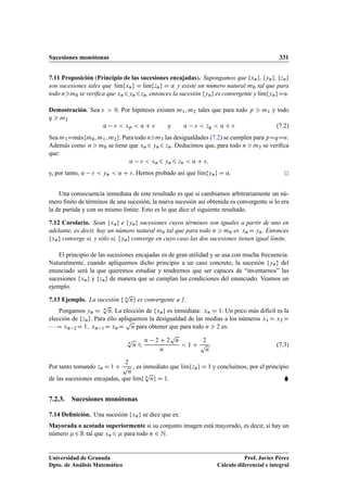 Sucesiones monótonas 331
7.11 Proposición (Principio de las sucesiones encajadas). Supongamos que fxng, fyng, fzng
son sucesiones tales que lKımfxng D lKımfzng D ’ y existe un número natural m0 tal que para
todo nm0 se veriﬁca que xn6yn6zn, entonces la sucesión fyng es convergente y lKımfyngD’.
Demostración. Sea   0. Por hipótesis existen m1; m2 tales que para todo p  m1 y todo
q  m2
’   xp  ’ C  y ’   zq  ’ C  (7.2)
Sea m3DmKaxfm0; m1; m2g. Para todo nm3 las desigualdades (7.2) se cumplen para pDqDn.
Además como n  m0 se tiene que xn6 yn6 zn. Deducimos que, para todo n  m3 se veriﬁca
que:
’   xn6 yn6 zn  ’ C ;
y, por tanto, ’   yn  ’ C . Hemos probado así que lKımfyng D ’.
Una consecuencia inmediata de este resultado es que si cambiamos arbitrariamente un nú-
mero ﬁnito de términos de una sucesión, la nueva sucesión así obtenida es convergente si lo era
la de partida y con su mismo límite. Esto es lo que dice el siguiente resultado.
7.12 Corolario. Sean fxng e fyng sucesiones cuyos términos son iguales a partir de uno en
adelante, es decir, hay un número natural m0 tal que para todo n  m0 es xnD yn. Entonces
fxng converge si, y sólo si, fyng converge en cuyo caso las dos sucesiones tienen igual límite.
El principio de las sucesiones encajadas es de gran utilidad y se usa con mucha frecuencia.
Naturalmente, cuando apliquemos dicho principio a un caso concreto, la sucesión fyng del
enunciado será la que queremos estudiar y tendremos que ser capaces de “inventarnos” las
sucesiones fxng y fzng de manera que se cumplan las condiciones del enunciado. Veamos un
ejemplo.
7.13 Ejemplo. La sucesión f n
p
ng es convergente a 1.
Pongamos yn D n
p
n. La elección de fxng es inmediata: xn D 1. Un poco más difícil es la
elección de fzng. Para ello apliquemos la desigualdad de las medias a los números x1 D x2 D
   D xn 2D 1; xn 1D xnD
p
n para obtener que para todo n  2 es:
n
p
n 6
n 2 C 2
p
n
n
 1 C
2
p
n
: (7.3)
Por tanto tomando zn D 1 C
2
p
n
, es inmediato que lKımfzng D 1 y concluimos, por el principio
de las sucesiones encajadas, que lKımf n
p
ng D 1. 
7.2.3. Sucesiones monótonas
7.14 Deﬁnición. Una sucesión fxng se dice que es:
Mayorada o acotada superiormente si su conjunto imagen está mayorado, es decir, si hay un
número 2R tal que xn6  para todo n 2 N.
Universidad de Granada
Dpto. de Análisis Matemático
Prof. Javier Pérez
Cálculo diferencial e integral
 