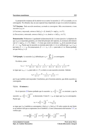 Sucesiones monótonas 333
La proposición recíproca de la anterior no es cierta: la sucesión f. 1/ng es acotada y no es
convergente. No obstante, hay un caso especial muy importante en que sí es cierta la recíproca.
7.17 Teorema. Toda sucesión monótona y acotada es convergente. Más concretamente, si una
sucesión fxng es:
i) Creciente y mayorada, entonces lKımfxng D ˇ, donde ˇ D supfxn W n2Ng.
ii) Decreciente y minorada, entonces lKımfxng D ˛, donde ˛ D Kınffxn W n2Ng.
Demostración. Probaremos i/ quedando la demostración de ii/ como ejercicio. La hipótesis de
que fxng es mayorada garantiza, en virtud del principio del supremo, la existencia del número
real ˇ D supfxnW n 2 Ng. Dado   0, tiene que existir un término xm de la sucesión tal que
ˇ   xm. Puesto que la sucesión es creciente para todo n  m se veriﬁcará que xm6 xn, y
por tanto ˇ   xn. En consecuencia ˇ   xn  ˇ C  para todo n  m. Hemos probado
así que lKımfxng D ˇ.
7.18 Ejemplo. La sucesión fxng deﬁnida por xnD
2nX
kDnC1
1
k
, es convergente.
En efecto, como
xnC1 xnD
1
2n C 2
C
1
2n C 1
1
n C 1

1
2n C 2
C
1
2n C 2
1
n C 1
D 0
se sigue que xnC1  xn para todo n 2 N, es decir, es una sucesión creciente. Además
xn6
1
n C 1
C
.n
   C
1
n C 1
D
n
n C 1
 1
por lo que también está mayorada. Concluimos, por el teorema anterior, que dicha sucesión es
convergente. 
7.2.3.1. El número e
En el ejercicio 29 hemos probado que la sucesión xn D

1 C
1
n
n
es creciente y que la
sucesión yn D

1 C
1
n
nC1
es decreciente. Como 0  yn, se sigue que fyng es convergente.
Puesto que
xn D yn

1 C
1
n
 1
D yn
n
n C 1
se sigue que fxng también es convergente y lKımfxng D lKımfyng. El valor común de este límite
es un número real que se representa con el símbolo e. Como consecuencia del teorema 7.17, se
veriﬁca que:
e D sup

1 C
1
n
n
W n2N

D Kınf
(
1 C
1
m
mC1
W m2N
)
Universidad de Granada
Dpto. de Análisis Matemático
Prof. Javier Pérez
Cálculo diferencial e integral
 