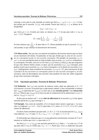 Sucesiones parciales. Teorema de Bolzano–Weierstrass 335
converge a cero, para lo cual, teniendo en cuenta que lKımfxny ynxg D xy yx D 0, bas-
tará probar que la sucesión f1=yng está acotada. Puesto que lKımfyng D y, se deduce de la
desigualdad
jjynj jyjj 6 jyn yj
que lKımfjynjg D jyj. Existirá, por tanto, un número m0 2 N tal que para todo n  m0 es
jynj  jyj=2. Pongamos
K D mKax

1
jy1j
;
1
jy2j
; : : : ;
1
jym0
j
;
2
jyj

:
Se tiene entonces que
1
jynj
6 K para todo n2N. Hemos probado así que la sucesión f1=yng
está acotada, lo que concluye la demostración del teorema.
7.21 Observación. Hay que leer con atención las hipótesis del teorema anterior para no hacer
un uso incorrecto del mismo. En particular, no hay que olvidar que la suma de dos sucesio-
nes no convergentes puede ser una sucesión convergente. Por ejemplo, las sucesiones xn Dn,
ynD n, no son convergentes pues no están acotadas, pero su suma xnCynD0 es, evidentemen-
te, convergente. Por tanto, antes de escribir lKımfxnCyngDlKımfxngClKımfyng, hay que asegurarse
de que estos últimos límites existen, es decir, que las sucesiones fxng, fyng convergen, pues
pudiera ocurrir que la sucesión fxnCyng fuera convergente y no lo fueran las sucesiones fxng,
fyng. Análogamente, basta considerar las sucesiones xnDynD. 1/n, para convencerse de que
el producto de dos sucesiones no convergentes puede ser una sucesión convergente y, en con-
secuencia, antes de descomponer una sucesión como producto de otras dos, debes asegurarte
de que estas sucesiones convergen.
7.2.5. Sucesiones parciales. Teorema de Bolzano–Weierstrass
7.22 Deﬁnición. Sea fxng una sucesión de números reales; dada una aplicación  WN !N
estrictamente creciente, la sucesión que a cada número natural n hace corresponder el número
real x.n/ se representa por fx.n/g y se dice que es una sucesión parcial o una subsucesión
de fxng. Observa que fx.n/g no es otra cosa que la composición de las aplicaciones fxng y ,
esto es, fx.n/g D fxng ı .
Se dice que un número real x es un valor de adherencia de la sucesión fxng si hay alguna
sucesión parcial de fxng que converge a x.
7.23 Ejemplo. Sea, como de costumbre, E.x/ el mayor entero menor o igual que x. La suce-
sión fxng dada por xnD n=5 E.n=5/ para todo n2N, tiene a 0; 1=5; 2=5; 3=5 y 4=5, como
valores de adherencia.
En efecto, basta considerar que para cada j 2 f0; 1; 2; 3; 4g, la sucesión parcial fx5n j gn2N
viene dada por x5n D 0, para j D 0, y x5n j D 1 j=5 para j D 1; 2; 3; 4. 
Es fácil probar por inducción que si  es una aplicación estrictamente creciente de N en N
entonces se veriﬁca que .n/  n para todo n2N.
Sea lKımfxng D x, y fx.n/g una sucesión parcial de fxng. Dado   0, existe m0 2 N tal
que para todo nm0 se veriﬁca que jxn xj  . Puesto que .n/n, deducimos que para
Universidad de Granada
Dpto. de Análisis Matemático
Prof. Javier Pérez
Cálculo diferencial e integral
 
