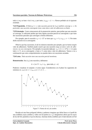 Sucesiones parciales. Teorema de Bolzano–Weierstrass 336
todo nm0 se tiene .n/m0, y por tanto, jx.n/ xj  . Hemos probado así el siguiente
resultado.
7.24 Proposición. Si lKımfxng D x, toda sucesión parcial de fxng también converge a x. En
particular, una sucesión convergente tiene como único valor de adherencia su límite.
7.25 Estrategia. Como consecuencia de la proposición anterior, para probar que una sucesión
no converge, es suﬁciente probar que tiene alguna sucesión parcial no convergente o que tiene
dos sucesiones parciales que convergen a límites diferentes.
Por ejemplo, para la sucesión xn D . 1/n se tiene que x2n D 1 y x2n 1 D 1. Por tanto
dicha sucesión no es convergente.
Observa que hay sucesiones, la de los números naturales por ejemplo, que no tienen ningún
valor de adherencia. También puede ocurrir que una sucesión tenga un único valor de adhe-
rencia y no sea convergente. Por ejemplo, la sucesión dada por xnD .1C . 1/n/n C 1=n para
todo n 2 N, no es convergente y tiene a 0 como único valor de adherencia. Vamos a ver a
continuación que estos comportamientos no pueden darse con sucesiones acotadas.
7.26 Lema. Toda sucesión tiene una sucesión parcial monótona.
Demostración. Sea fxng una sucesión y deﬁnamos
A D fn2N W xn  xp para todo p  ng
Podemos visualizar el conjunto A como sigue. Consideremos en el plano los segmentos de
extremos .n; xn/ y .n C 1; xnC1/, n D 1; 2; 3; : : :
0 1 2 3 4 5 6 7 8 9 10 11 12 13 14 15 16 17 18 19 20
Figura 7.1. Puntos de sol y de sombra
Resulta así una línea poligonal inﬁnita y podemos imaginar que dicha línea es el perﬁl de
una cordillera cuyas cumbres y valles son los puntos .n; xn/. Imaginemos ahora que los rayos
de luz del Sol, paralelos al eje de abscisas, iluminan dicha cordillera por el lado derecho (el Sol
Universidad de Granada
Dpto. de Análisis Matemático
Prof. Javier Pérez
Cálculo diferencial e integral
 