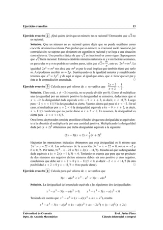 Ejercicios resueltos 13
Ejercicio resuelto 2 ¿Qué quiere decir que un número no es racional? Demuestra que
p
2 no
es racional.
Solución. Que un número no es racional quiere decir que no puede escribirse como
cociente de números enteros. Para probar que un número es irracional suele razonarse por
contradicción: se supone que el número en cuestión es racional y se llega a una situación
contradictoria. Una prueba clásica de que
p
2 es irracional es como sigue. Supongamos
que
p
2 fuera racional. Entonces existirán números naturales m y n sin factores comunes,
en particular m y n no podrán ser ambos pares, tales que
p
2D
m
n
, esto es, 2n2 Dm2. La
igualdad 2n2 D m2 nos dice que m2 es par lo cual implica que también tiene que serlo
m. Así podemos escribir m D 2p . Sustituyendo en la igualdad anterior y simpliﬁcando
tenemos que n2 D 2p2, y de aquí se sigue, al igual que antes, que n tiene que ser par y
ésta es la contradicción anunciada. ©
Ejercicio resuelto 3 Calcula para qué valores de x se veriﬁca que
2x 3
x C 2

1
3
.
Solución. Claro está, x ¤ 2 (recuerda, no se puede dividir por 0). Como al multiplicar
una desigualdad por un número positivo la desigualdad se conserva, deducimos que si
x  2, la desigualdad dada equivale a 6x 9  x C 2, es decir, x  11=5. Luego
para 2  x  11=5 la desigualdad es cierta. Veamos ahora qué pasa si x  2. En tal
caso, al multiplicar por x C 2  0 la desigualdad equivale a 6x 9  x C 2, es decir,
x  11=5 condición que no puede darse si x C 2  0. En resumen, la desigualdad es
cierta para 2  x  11=5.
Otra forma de proceder consiste en utilizar el hecho de que una desigualdad es equivalen-
te a la obtenida al multiplicarla por una cantidad positiva. Multiplicando la desigualdad
dada por .x C 2/2 obtenemos que dicha desigualdad equivale a la siguiente
.2x 3/.x C 2/ 
1
3
.x C 2/2
Haciendo las operaciones indicadas obtenemos que esta desigualdad es lo mismo que
5x2 x 22  0. Las soluciones de la ecuación 5x2 x 22 D 0 son a D 2 y
b D 11=5. Por tanto, 5x2 x 22 D 5.x C 2/.x 11=5/. Resulta así que la desigualdad
dada equivale a .x C 2/.x 11=5/  0. Teniendo en cuenta que para que un producto
de dos números sea negativo dichos números deben ser uno positivo y otro negativo,
concluimos que debe ser x C 2  0 y x 11=5  0, es decir 2  x  11=5 (la otra
posibilidad x C 2  0 y x 11=5  0 no puede darse). ©
Ejercicio resuelto 4 Calcula para qué valores de x se veriﬁca que
3.x a/a2
 x 3
a3
 3.x a/x2
Solución. La desigualdad del enunciado equivale a las siguientes dos desigualdades:
x 3
a3
3.x a/a2
 0I x 3
a3
3.x a/x2
 0
Teniendo en cuenta que x 3 a3 D .x a/.x2 C ax C a2/, resulta
x 3
a3
3.x a/a2
D .x a/.x2
C ax 2a2
/ D .x a/2
.x C 2a/
Universidad de Granada
Dpto. de Análisis Matemático
Prof. Javier Pérez
Cálculo diferencial e integral
 