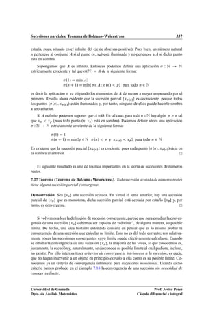 Sucesiones parciales. Teorema de Bolzano–Weierstrass 337
estaría, pues, situado en el inﬁnito del eje de abscisas positivo). Pues bien, un número natural
n pertenece al conjunto A si el punto .n; xn/ está iluminado y no pertenece a A si dicho punto
está en sombra.
Supongamos que A es inﬁnito. Entonces podemos deﬁnir una aplicación  W N ! N
estrictamente creciente y tal que .N/ D A de la siguiente forma:
.1/ D mKın.A/
.n C 1/ D mKınfp2A W .n/  pg para todo n 2 N
es decir la aplicación  va eligiendo los elementos de A de menor a mayor empezando por el
primero. Resulta ahora evidente que la sucesión parcial fx.n/g es decreciente, porque todos
los puntos ..n/; x.n// están iluminados y, por tanto, ninguno de ellos puede hacerle sombra
a uno anterior.
Si A es ﬁnito podemos suponer que ADØ. En tal caso, para todo n2N hay algún p  n tal
que xn  xp (pues todo punto .n; xn/ está en sombra). Podemos deﬁnir ahora una aplicación
 W N ! N estrictamente creciente de la siguiente forma:
.1/ D 1
.n C 1/ D mKınfp2N W .n/  p y x.n/  xpg para todo n 2 N
Es evidente que la sucesión parcial fx.n/g es creciente, pues cada punto ..n/; x.n// deja en
la sombra al anterior.
El siguiente resultado es uno de los más importantes en la teoría de sucesiones de números
reales.
7.27 Teorema (Teorema de Bolzano - Weierstrass). Toda sucesión acotada de números reales
tiene alguna sucesión parcial convergente.
Demostración. Sea fxng una sucesión acotada. En virtud el lema anterior, hay una sucesión
parcial de fxng que es monótona, dicha sucesión parcial está acotada por estarlo fxng y, por
tanto, es convergente.
Si volvemos a leer la deﬁnición de sucesión convergente, parece que para estudiar la conver-
gencia de una sucesión fxng debemos ser capaces de “adivinar”, de alguna manera, su posible
límite. De hecho, una idea bastante extendida consiste en pensar que es lo mismo probar la
convergencia de una sucesión que calcular su límite. Esto no es del todo correcto; son relativa-
mente pocas las sucesiones convergentes cuyo límite puede efectivamente calcularse. Cuando
se estudia la convergencia de una sucesión fxng, la mayoría de las veces, lo que conocemos es,
justamente, la sucesión y, naturalmente, se desconoce su posible límite el cual pudiera, incluso,
no existir. Por ello interesa tener criterios de convergencia intrínsecos a la sucesión, es decir,
que no hagan intervenir a un objeto en principio extraño a ella como es su posible límite. Co-
nocemos ya un criterio de convergencia intrínseco para sucesiones monótonas. Usando dicho
criterio hemos probado en el ejemplo 7.18 la convergencia de una sucesión sin necesidad de
conocer su límite.
Universidad de Granada
Dpto. de Análisis Matemático
Prof. Javier Pérez
Cálculo diferencial e integral
 