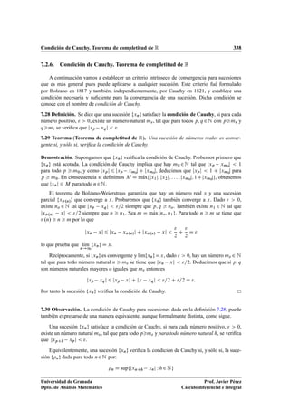 Condición de Cauchy. Teorema de completitud de R 338
7.2.6. Condición de Cauchy. Teorema de completitud de R
A continuación vamos a establecer un criterio intrínseco de convergencia para sucesiones
que es más general pues puede aplicarse a cualquier sucesión. Este criterio fué formulado
por Bolzano en 1817 y también, independientemente, por Cauchy en 1821, y establece una
condición necesaria y suﬁciente para la convergencia de una sucesión. Dicha condición se
conoce con el nombre de condición de Cauchy.
7.28 Deﬁnición. Se dice que una sucesión fxng satisface la condición de Cauchy, si para cada
número positivo,   0, existe un número natural m, tal que para todos p; q 2N con pm y
qm se veriﬁca que jxp xqj  .
7.29 Teorema (Teorema de completitud de R). Una sucesión de números reales es conver-
gente si, y sólo si, veriﬁca la condición de Cauchy.
Demostración. Supongamos que fxng veriﬁca la condición de Cauchy. Probemos primero que
fxng está acotada. La condición de Cauchy implica que hay m0 2N tal que jxp xm0
j  1
para todo p  m0, y como jxpj 6 jxp xm0
j C jxm0
j, deducimos que jxpj  1 C jxm0
j para
p  m0. En consecuencia si deﬁnimos M D mKaxfjx1j; jx2j; : : : ; jxm0
j; 1Cjxm0
jg, obtenemos
que jxnj 6 M para todo n2N.
El teorema de Bolzano-Weierstrass garantiza que hay un número real x y una sucesión
parcial fx.n/g que converge a x. Probaremos que fxng también converge a x. Dado   0,
existe no 2 N tal que jxp xqj  =2 siempre que p; q  no. También existe n1 2 N tal que
jx.n/ xj  =2 siempre que n  n1. Sea m D mKaxfno; n1g. Para todo n  m se tiene que
.n/  n  m por lo que
jxn xj 6 jxn x.n/j C jx.n/ xj 

2
C

2
D 
lo que prueba que lKım
n!1
fxng D x.
Recíprocamente, si fxng es convergente y lKımfxngDx, dado   0, hay un número m 2 N
tal que para todo número natural n  m se tiene que jxn xj  =2. Deducimos que si p; q
son números naturales mayores o iguales que m entonces
jxp xqj 6 jxp xj C jx xqj  =2 C =2 D :
Por tanto la sucesión fxng veriﬁca la condición de Cauchy.
7.30 Observación. La condición de Cauchy para sucesiones dada en la deﬁnición 7.28, puede
también expresarse de una manera equivalente, aunque formalmente distinta, como sigue.
Una sucesión fxng satisface la condición de Cauchy, si para cada número positivo,   0,
existe un número natural m, tal que para todo pm y para todo número natural h, se veriﬁca
que jxpCh xpj  .
Equivalentemente, una sucesión fxng veriﬁca la condición de Cauchy si, y sólo si, la suce-
sión fng dada para todo n2N por:
n D supfjxnCh xnj W h2Ng
Universidad de Granada
Dpto. de Análisis Matemático
Prof. Javier Pérez
Cálculo diferencial e integral
 