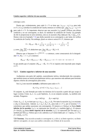 Límites superior e inferior de una sucesión 339
converge a cero.
Puesto que, evidentemente, para cada h 2 N se tiene que jxnCh xnj 6 n para todo
n2N, si fxng satisface la condición de Cauchy entonces se veriﬁca que lKım
n!1
fxnCh xngD0
para cada h 2 N. Es importante observar que una sucesión fxng puede veriﬁcar esta última
condición y no ser convergente, es decir, no satisfacer la condición de Cauchy. Un ejemplo
de ello lo proporciona la serie armónica, esto es, la sucesión fHng dada por Hn D
Pn
kD11=k.
Hemos visto en el ejemplo 7.16 que dicha sucesión no es convergente y, por tanto, no veriﬁca
la condición de Cauchy. Sin embargo, ﬁjado un número natural h2N, tenemos que
0  HnCh Hn D
1
n C h
C
1
n C h 1
C    C
1
n C 1

h
n
y, como lKım
n!1
n
h
n
o
D 0, deducimos que lKım
n!1
fHnCh Hng D 0.
Observa que si hacemos h D 22.mCn/ n entonces, como consecuencia de la desigual-
dad 7.4, H2p  1 C p=2, tenemos:
HnCh Hn D H22.mCn/ Hn  H22.mCn/ n  1 C m C n n D m C 1
lo que prueba que el conjunto fHnCh Hn W h 2 Ng ni siquiera está mayorado para ningún
n2N.
7.2.7. Límites superior e inferior de una sucesión
Acabaremos esta parte del capítulo, esencialmente teórica, introduciendo dos conceptos,
que también tienen un interés principalmente teórico, que usaremos más adelante para formular
algunos criterios de convergencia para series.
Sea fxng una sucesión acotada y deﬁnamos para cada n2N:
AnDfxp Wpng D fxn; xnC1; xnC2; : : :g
El conjunto An está formado por todos los términos de la sucesión a partir del que ocupa el
lugar n-ésimo. Como An  A1 y, por hipótesis, A1 es un conjunto acotado, An también está
acotado. Pongamos
˛nD Kınf.An/; ˇnD sup.An/:
Como AnC1  An se tiene que ˛n6 ˛nC1, ˇnC16 ˇn. Por tanto la sucesión f˛ng es creciente
y fˇng es decreciente. Además ˛1 6 ˛n 6 ˇn 6 ˇ1, para todo n 2 N y, por el teorema 7.17,
concluimos que ambas sucesiones son convergentes. El número ˛ DlKımf˛ng se llama límite
inferior de la sucesión fxng y se representa por lKım inffxng y también lKımfxng. El número
ˇDlKımfˇng se llama límite superior de la sucesión fxng y se representa por lKım supfxng y
también por lKımfxng. Nótese que ˛6ˇ y además ˛ y ˇ vienen dados por ˛ D supf˛n Wn 2 Ng,
ˇ D Kınffˇn Wn2Ng.
7.31 Teorema. Una sucesión acotada es convergente si, y sólo si, su límite superior y su límite
inferior son iguales, en cuyo caso ambos coinciden con el límite de la sucesión.
Universidad de Granada
Dpto. de Análisis Matemático
Prof. Javier Pérez
Cálculo diferencial e integral
 