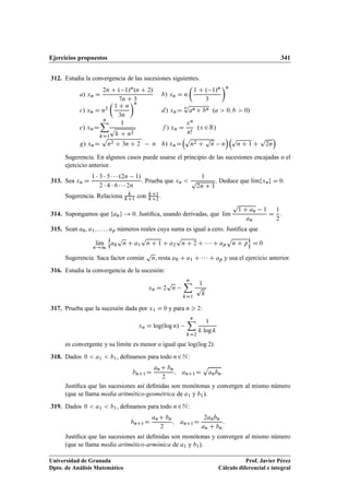 Ejercicios propuestos 341
312. Estudia la convergencia de las sucesiones siguientes.
a/ xn D
2n C . 1/n.n C 2/
7n C 3
b/ xn D n

1 C . 1/n
3
n
c/ xn D n2

1 C n
3n
n
d/ xnD
n
p
anC bn .a  0; b  0/
e/ xnD
nX
kD1
1
p
k C n2
f / xn D
xn
n!
.x 2R/
g/ xnD
p
n2 C 3n C 2 n h/ xnD
p
n2 C
p
n n
p
n C 1 C
p
2n

Sugerencia. En algunos casos puede usarse el principio de las sucesiones encajadas o el
ejercicio anterior.
313. Sea xn D
1  3  5    .2n 1/
2  4  6    2n
. Prueba que xn 
1
p
2n C 1
. Deduce que lKımfxng D 0.
Sugerencia. Relaciona k
kC1
con kC1
kC2
.
314. Supongamos que fang ! 0. Justiﬁca, usando derivadas, que lKım
p
1 C an 1
an
D
1
2
.
315. Sean a0; a1; : : : ; ap números reales cuya suma es igual a cero. Justiﬁca que
lKım
n!1
n
a0
p
n C a1
p
n C 1 C a2
p
n C 2 C    C ap
p
n C p
o
D 0
Sugerencia. Saca factor común
p
n, resta a0 C a1 C    C ap y usa el ejercicio anterior.
316. Estudia la convergencia de la sucesión:
xn D 2
p
n
nX
kD1
1
p
k
317. Prueba que la sucesión dada por x1 D 0 y para n  2:
xn D log.log n/
nX
kD2
1
k log k
es convergente y su límite es menor o igual que log.log 2/.
318. Dados 0  a1  b1, deﬁnamos para todo n2N:
bnC1 D
anC bn
2
; anC1D
p
anbn:
Justiﬁca que las sucesiones así deﬁnidas son monótonas y convergen al mismo número
(que se llama media aritmético-geométrica de a1 y b1).
319. Dados 0  a1  b1, deﬁnamos para todo n2N:
bnC1 D
anC bn
2
; anC1D
2anbn
an C bn
:
Justiﬁca que las sucesiones así deﬁnidas son monótonas y convergen al mismo número
(que se llama media aritmético-armónica de a1 y b1).
Universidad de Granada
Dpto. de Análisis Matemático
Prof. Javier Pérez
Cálculo diferencial e integral
 