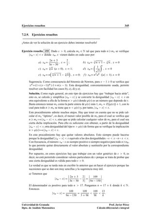 Ejercicios resueltos 345
7.2.9. Ejercicios resueltos
¡Antes de ver la solución de un ejercicio debes intentar resolverlo!
Ejercicio resuelto 155 Dado   0, calcula m 2 N tal que para todo nm se veriﬁque
jxn xj   donde xn, x vienen dados en cada caso por:
a/ xnD
2n C 3
3n 50
; x D
2
3
I b/ xnD
3
p
n C 1 3
p
n ; x D 0
c/ xnD n
p
a .a  0/; x D 1I d/ xnD

1
p
2
n
; x D 0
e/ xnD n

n
p
n C 1 n
p
n

; x D 0I f / xnD n2
an
.jaj  1/; x D 0
Sugerencia. Como consecuencia del binomio de Newton, para x 1  0 se veriﬁca que
xnD.1C.x 1//n1Cn.x 1/. Esta desigualdad, convenientemente usada, permite
resolver con facilidad los casos b), c), d) y e).
Solución. Como regla general, en este tipo de ejercicios hay que “trabajar hacia atrás”,
esto es, se calcula y simpliﬁca jxn xj y se convierte la desigualdad jxn xj   en
otra equivalente a ella de la forma n  './ donde './ es un número que depende de .
Basta entonces tomar m como la parte entera de './ más 1, m D E './

C 1, con lo
cual para todo n  m se tiene que n  './ y, por tanto, jxn xj  .
Este procedimiento admite muchos atajos. Hay que tener en cuenta que no se pide cal-
cular el m “óptimo”, es decir, el menor valor posible de m para el cual se veriﬁca que
n  m÷jxn xj  , sino que se pide calcular cualquier valor de m para el cual sea
cierta dicha implicación. Para ello es suﬁciente con obtener, a partir de la desigualdad
jxn xj  , otra desigualdad del tipo n  './ de forma que se veriﬁque la implicación
n  './÷jxn xj  .
En este procedimiento hay que quitar valores absolutos. Esto siempre puede hacerse
porque la desigualdad jxn xj   equivale a las dos desigualdades   x n x  .
Con frecuencia, el número xn x es siempre positivo o siempre negativo para todo nn0,
lo que permite quitar directamente el valor absoluto y sustituirlo por la correspondiente
desigualdad.
Por supuesto, en estos ejercicios hay que trabajar con un valor genérico de   0, es
decir, no está permitido considerar valores particulares de  porque se trata de probar que
una cierta desigualdad es válida para todo   0.
La verdad es que se tarda más en escribir lo anterior que en hacer el ejercicio porque las
sucesiones que se dan son muy sencillas y la sugerencia muy útil.
a) Tenemos que
jxn xj D
ˇ
ˇ
ˇ
ˇ
2n C 3
3n 50
2
3
ˇ
ˇ
ˇ
ˇ D
ˇ
ˇ
ˇ
ˇ
109
9n 150
ˇ
ˇ
ˇ
ˇ :
El denominador es positivo para todo n  17. Pongamos n D 17 C k donde k 2 N.
Entonces
jxn xj D
109
9n 150
D
109
3 C 9k

109
9k

13
k
:
Universidad de Granada
Dpto. de Análisis Matemático
Prof. Javier Pérez
Cálculo diferencial e integral
 