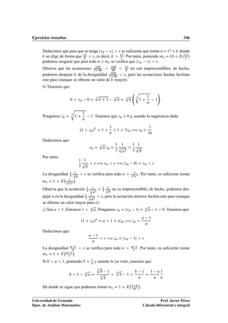 Ejercicios resueltos 346
Deducimos que para que se tenga jxn xj   es suﬁciente que tomar nD17Ck donde
k se elige de forma que 13
k
 , es decir, k  13
 . Por tanto, poniendo m D 18 C E.13
 /
podemos asegurar que para todo n  m se veriﬁca que jxn xj  .
Observa que las acotaciones 109
3C9k
 109
9k
 13
k
no son imprescindibles; de hecho,
podemos despejar k de la desigualdad 109
3C9k
 , pero las acotaciones hechas facilitan
este paso (aunque se obtiene un valor de k mayor).
b) Tenemos que:
0  xn 0 D
3
p
n C 1 3
p
n D 3
p
n
3
r
1 C
1
n
1
!
:
Pongamos zn D 3
r
1 C
1
n
1. Tenemos que zn  0 y, usando la sugerencia dada:
.1 C zn/3
D 1 C
1
n
 1 C 3zn ÷ zn 6
1
3n
Deducimos que:
xn D 3
p
n zn 6
1
3
1
3
p
n2
6
1
3
1
3
p
n
:
Por tanto:
1
3
1
3
p
n
  ÷ xn   ÷ jxn 0j D xn  
La desigualdad 1
3
1
3
p
n
  se veriﬁca para todo n  1
273 . Por tanto, es suﬁciente tomar
m D 1 C E 1
273

.
Observa que la acotación 1
3
1
3p
n2
6 1
3
1
3
p
n
no es imprescindible; de hecho, podemos des-
pejar n en la desigualdad 1
3
1
3p
n2
 , pero la acotación anterior facilita este paso (aunque
se obtiene un valor mayor para n).
c) Sea a  1. Entonces 1  n
p
a. Pongamos zn D jxn 1j D n
p
a 1  0. Tenemos que:
.1 C zn/n
D a  1 C nzn ÷ zn 
a 1
n
Deducimos que:
a 1
n
  ÷ zn D jxn 1j  
La desigualdad a 1
n   se veriﬁca para todo n  a 1
 . Por tanto, es suﬁciente tomar
m D 1 C E a 1


.
Si 0  a  1, poniendo b D 1
a y usando lo ya visto, tenemos que:
0  1 n
p
a D
n
p
b 1
n
p
b

n
p
b 1 
b 1
n
D
1 a
a
1
n
De donde se sigue que podemos tomar m D 1 C E 1 a
a

.
Universidad de Granada
Dpto. de Análisis Matemático
Prof. Javier Pérez
Cálculo diferencial e integral
 