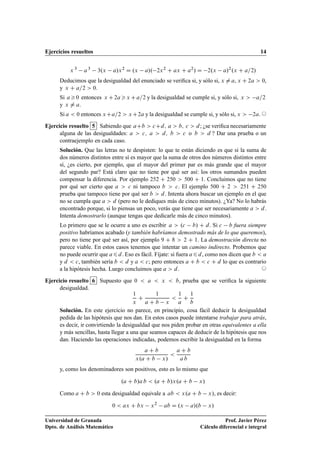 Ejercicios resueltos 14
x 3
a3
3.x a/x2
D .x a/. 2x2
C ax C a2
/ D 2.x a/2
.x C a=2/
Deducimos que la desigualdad del enunciado se veriﬁca si, y sólo si, x ¤ a, x C 2a  0,
y x C a=2  0.
Si a0 entonces x C2ax Ca=2 y la desigualdad se cumple si, y sólo si, x  a=2
y x ¤ a.
Si a  0 entonces xCa=2  xC2a y la desigualdad se cumple si, y sólo si, x  2a. ©
Ejercicio resuelto 5 Sabiendo que aCb  cCd; a  b; c  d; ¿se veriﬁca necesariamente
alguna de las desigualdades: a  c; a  d; b  c o b  d ? Dar una prueba o un
contraejemplo en cada caso.
Solución. Que las letras no te despisten: lo que te están diciendo es que si la suma de
dos números distintos entre sí es mayor que la suma de otros dos números distintos entre
sí, ¿es cierto, por ejemplo, que el mayor del primer par es más grande que el mayor
del segundo par? Está claro que no tiene por qué ser así: los otros sumandos pueden
compensar la diferencia. Por ejemplo 252 C 250  500 C 1. Concluimos que no tiene
por qué ser cierto que a  c ni tampoco b  c. El ejemplo 500 C 2  251 C 250
prueba que tampoco tiene por qué ser b  d. Intenta ahora buscar un ejemplo en el que
no se cumpla que a  d (pero no le dediques más de cinco minutos). ¿Ya? No lo habrás
encontrado porque, si lo piensas un poco, verás que tiene que ser necesariamente a  d.
Intenta demostrarlo (aunque tengas que dedicarle más de cinco minutos).
Lo primero que se le ocurre a uno es escribir a  .c b/ C d. Si c b fuera siempre
positivo habríamos acabado (y también habríamos demostrado más de lo que queremos),
pero no tiene por qué ser así, por ejemplo 9 C 8  2 C 1. La demostración directa no
parece viable. En estos casos tenemos que intentar un camino indirecto. Probemos que
no puede ocurrir que a6d. Eso es fácil. Fíjate: si fuera a6d, como nos dicen que b  a
y d  c, también sería b  d y a  c; pero entonces a C b  c C d lo que es contrario
a la hipótesis hecha. Luego concluimos que a  d. ©
Ejercicio resuelto 6 Supuesto que 0  a  x  b, prueba que se veriﬁca la siguiente
desigualdad.
1
x
C
1
a C b x

1
a
C
1
b
Solución. En este ejercicio no parece, en principio, cosa fácil deducir la desigualdad
pedida de las hipótesis que nos dan. En estos casos puede intentarse trabajar para atrás,
es decir, ir convirtiendo la desigualdad que nos piden probar en otras equivalentes a ella
y más sencillas, hasta llegar a una que seamos capaces de deducir de la hipótesis que nos
dan. Haciendo las operaciones indicadas, podemos escribir la desigualdad en la forma
a C b
x.a C b x/

a C b
a b
y, como los denominadores son positivos, esto es lo mismo que
.a C b/a b  .a C b/x.a C b x/
Como a C b  0 esta desigualdad equivale a ab  x.a C b x/, es decir:
0  ax C bx x2
ab D .x a/.b x/
Universidad de Granada
Dpto. de Análisis Matemático
Prof. Javier Pérez
Cálculo diferencial e integral
 