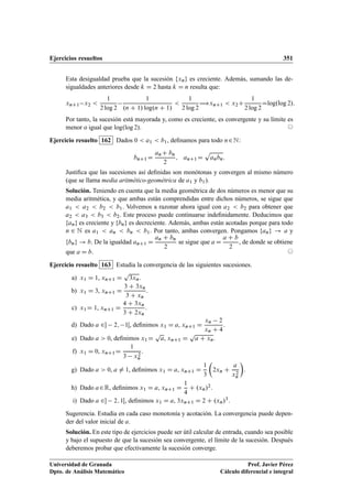 Ejercicios resueltos 351
Esta desigualdad prueba que la sucesión fxng es creciente. Además, sumando las de-
sigualdades anteriores desde k D 2 hasta k D n resulta que:
xnC1 x2 
1
2 log 2
1
.n C 1/ log.n C 1/

1
2 log 2
÷xnC1  x2C
1
2 log 2
Dlog.log 2/:
Por tanto, la sucesión está mayorada y, como es creciente, es convergente y su límite es
menor o igual que log.log 2/. ©
Ejercicio resuelto 162 Dados 0  a1  b1, deﬁnamos para todo n2N:
bnC1 D
anC bn
2
; anC1D
p
anbn:
Justiﬁca que las sucesiones así deﬁnidas son monótonas y convergen al mismo número
(que se llama media aritmético-geométrica de a1 y b1).
Solución. Teniendo en cuenta que la media geométrica de dos números es menor que su
media aritmética, y que ambas están comprendidas entre dichos números, se sigue que
a1  a2  b2  b1. Volvemos a razonar ahora igual con a2  b2 para obtener que
a2  a3  b3  b2. Este proceso puede continuarse indeﬁnidamente. Deducimos que
fang es creciente y fbng es decreciente. Además, ambas están acotadas porque para todo
n 2 N es a1  an  bn  b1. Por tanto, ambas convergen. Pongamos fang ! a y
fbng ! b. De la igualdad anC1 D
an C bn
2
se sigue que a D
a C b
2
, de donde se obtiene
que a D b. ©
Ejercicio resuelto 163 Estudia la convergencia de las siguientes sucesiones.
a) x1 D 1, xnC1 D
p
3xn.
b) x1 D 3, xnC1 D
3 C 3xn
3 C xn
.
c) x1D 1, xnC1 D
4 C 3xn
3 C 2xn
.
d) Dado a 2 2; 1Œ, deﬁnimos x1 D a, xnC1 D
xn 2
xn C 4
.
e) Dado a  0, deﬁnimos x1D
p
a, xnC1 D
p
a C xn.
f) x1 D 0, xnC1D
1
3 x2
n
.
g) Dado a  0, a ¤ 1, deﬁnimos x1 D a, xnC1 D
1
3

2xn C
a
x2
n

.
h) Dado a2R, deﬁnimos x1 D a, xnC1 D
1
4
C .xn/2.
i) Dado a 2 2; 1Œ, deﬁnimos x1 D a, 3xnC1 D 2 C .xn/3.
Sugerencia. Estudia en cada caso monotonía y acotación. La convergencia puede depen-
der del valor inicial de a.
Solución. En este tipo de ejercicios puede ser útil calcular de entrada, cuando sea posible
y bajo el supuesto de que la sucesión sea convergente, el límite de la sucesión. Después
deberemos probar que efectivamente la sucesión converge.
Universidad de Granada
Dpto. de Análisis Matemático
Prof. Javier Pérez
Cálculo diferencial e integral
 