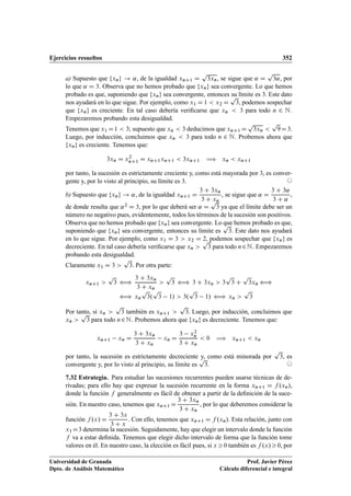 Ejercicios resueltos 352
a) Supuesto que fxng ! ˛, de la igualdad xnC1 D
p
3xn, se sigue que ˛ D
p
3˛, por
lo que ˛ D 3. Observa que no hemos probado que fxng sea convergente. Lo que hemos
probado es que, suponiendo que fxng sea convergente, entonces su límite es 3. Este dato
nos ayudará en lo que sigue. Por ejemplo, como x1 D 1  x2 D
p
3, podemos sospechar
que fxng es creciente. En tal caso debería veriﬁcarse que xn  3 para todo n 2 N.
Empezaremos probando esta desigualdad.
Tenemos que x1 D1  3; supuesto que xn  3 deducimos que xnC1 D
p
3xn 
p
9D3.
Luego, por inducción, concluimos que xn  3 para todo n 2 N. Probemos ahora que
fxng es creciente. Tenemos que:
3xn D x2
nC1 D xnC1xnC1  3xnC1 ÷ xn  xnC1
por tanto, la sucesión es estrictamente creciente y, como está mayorada por 3, es conver-
gente y, por lo visto al principio, su límite es 3. ©
b) Supuesto que fxng ! ˛, de la igualdad xnC1 D
3 C 3xn
3 C xn
, se sigue que ˛ D
3 C 3˛
3 C ˛
,
de donde resulta que ˛2 D 3, por lo que deberá ser ˛ D
p
3 ya que el límite debe ser un
número no negativo pues, evidentemente, todos los términos de la sucesión son positivos.
Observa que no hemos probado que fxng sea convergente. Lo que hemos probado es que,
suponiendo que fxng sea convergente, entonces su límite es
p
3. Este dato nos ayudará
en lo que sigue. Por ejemplo, como x1 D 3  x2 D 2, podemos sospechar que fxng es
decreciente. En tal caso debería veriﬁcarse que xn 
p
3 para todo n2N. Empezaremos
probando esta desigualdad.
Claramente x1 D 3 
p
3. Por otra parte:
xnC1 
p
3 ”
3 C 3xn
3 C xn

p
3 ” 3 C 3xn  3
p
3 C
p
3xn ”
” xn
p
3.
p
3 1/  3.
p
3 1/ ” xn 
p
3
Por tanto, si xn 
p
3 también es xnC1 
p
3. Luego, por inducción, concluimos que
xn 
p
3 para todo n2N. Probemos ahora que fxng es decreciente. Tenemos que:
xnC1 xn D
3 C 3xn
3 C xn
xn D
3 x2
n
3 C xn
 0 ÷ xnC1  xn
por tanto, la sucesión es estrictamente decreciente y, como está minorada por
p
3, es
convergente y, por lo visto al principio, su límite es
p
3. ©
7.32 Estrategia. Para estudiar las sucesiones recurrentes pueden usarse técnicas de de-
rivadas; para ello hay que expresar la sucesión recurrente en la forma xnC1 D f .xn/,
donde la función f generalmente es fácil de obtener a partir de la deﬁnición de la suce-
sión. En nuestro caso, tenemos que xnC1 D
3 C 3xn
3 C xn
, por lo que deberemos considerar la
función f .x/ D
3 C 3x
3 C x
. Con ello, tenemos que xnC1 D f .xn/. Esta relación, junto con
x1D3 determina la sucesión. Seguidamente, hay que elegir un intervalo donde la función
f va a estar deﬁnida. Tenemos que elegir dicho intervalo de forma que la función tome
valores en él. En nuestro caso, la elección es fácil pues, si x 0 también es f .x/0, por
Universidad de Granada
Dpto. de Análisis Matemático
Prof. Javier Pérez
Cálculo diferencial e integral
 