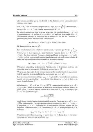 Ejercicios resueltos 353
ello vamos a considerar que f está deﬁnida en RC
o . Podemos volver a enunciar nuestro
ejercicio como sigue.
Sea f W RC
o ! R la función dada para todo x  0 por f .x/ D
3 C 3x
3 C x
. Deﬁnamos fxng
por x1 D 3 y xnC1 D f .xn/. Estudiar la convergencia de fxng.
Lo primero que debemos observar es que la sucesión está bien deﬁnida pues x1 D 3  0
y, supuesto que xn  0, también es xnC1 Df .xn/  0 por lo que tiene sentido f .xnC1/.
Si la sucesión converge, su límite debe ser un número ˛  0 y, por ser f continua, f
permuta con el límite, por lo que debe veriﬁcarse que
˛ D lKımfxnC1g D lKımff .xn/g D f .lKımfxng/ D f .˛/:
De donde se obtiene que ˛ D
p
3.
Para estudiar la monotonía calculamos la derivada de f . Tenemos que f 0.x/D
6
.3 C x/2
.
Como f 0.x/  0, se sigue que f es estrictamente creciente. Como x1 D 3  x2 D
f .x1/ D 2 y, al ser creciente, f conserva las desigualdades, se sigue que x2 D f .x1/ 
f .x2/ D x3. Este proceso puede seguirse indeﬁnidamente, esto es, la misma relación de
orden que hay entre dos términos consecutivos se conserva siempre:
xn  xnC1 ÷ xnC1 D f .xn/  f .xnC1/ D xnC2:
Obtenemos así que fxng es decreciente. Además, como es de términos positivos, está
minorada, luego es convergente. Su límite ya sabemos que es
p
3.
Observa que, al proceder de esta forma, podemos probar muy fácilmente el decrecimien-
to de la sucesión, sin necesidad de probar previamente que xn 
p
3.
Las sucesiones recurrentes del tipo xnC1 D f .xn/ donde f es una función continua,
cuando son convergentes, fxng ! ˛, su límite viene dado por ˛ D f .˛/, es decir, es un
punto ﬁjo de la función f .
e) Deﬁnamos f W RC
o ! R por f .x/ D
p
a C x. La sucesión está dada por x1 D
p
a y
xnC1 D f .xn/. Como f es continua, si la sucesión es convergente, su límite debe ser un
punto ﬁjo de f , es decir, debe ser solución de la ecuación ˛ D f .˛/, lo que implica que
˛2 D a C ˛ y deducimos que
˛ D
1 C
p
1 C 4a
2
;
donde hemos elegido la solución positiva de la ecuación. Puesto que x1 D
p
a  x2 Dp
2a y, evidentemente, f es estrictamente creciente, se sigue x2 Df .x1/  f .x2/Dx3
y, en general, xn  xnC1. Por tanto fxng es estrictamente creciente. Veamos que está
mayorada. Probaremos que xn  ˛. Claramente x1D
p
a  ˛. Supongamos que xn  ˛.
Entonces:
x2
nC1 D a C xn  a C ˛ D ˛2
÷ xnC1  ˛
Concluimos, por inducción, que xn  ˛ para todo n 2 N. Luego fxng es creciente y
mayorada, por tanto converge y su límite es ˛.
Universidad de Granada
Dpto. de Análisis Matemático
Prof. Javier Pérez
Cálculo diferencial e integral
 