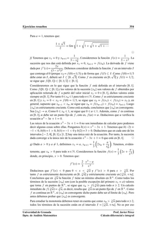 Ejercicios resueltos 354
Para a D 1, tenemos que:
1 C
p
5
2
D lKım
s
1 C
r
1 C
q
1 C
p
1 C   
©
f) Tenemos que x1 D 0 y xnC1D
1
3 x2
n
. Consideremos la función f .x/ D
1
3 x2
. La
sucesión que nos dan está deﬁnida por x1 D 0, xnC1 D f .xn/. La derivada de f viene
dada por f 0.x/D
2x
.3 x2/2
. Debemos considerar deﬁnida la función f en un intervalo I
que contenga el 0 (porque x2 Df .0/D1=3) y de forma que f .I/  I. Como f .0/D1=3
debe estar en I, deberá ser I  Œ0;
p
3Œ. Como f es creciente en Œ0;
p
3Œ y f .1/ D 1=2,
se sigue que f .Œ0; 1/  Œ0; 1=2  Œ0; 1.
Consideraremos en lo que sigue que la función f está deﬁnida en el intervalo Œ0; 1.
Como f .Œ0; 1/  Œ0; 1 y los valores de la sucesión fxng son valores de f obtenidos por
aplicación reiterada de f a partir del valor inicial x1 D 0 2 Œ0; 1, dichos valores están
siempre en Œ0; 1. Por tanto 06xn 61 para todo n2N. Como f es estrictamente creciente
en Œ0; 1 y x1 D 0  x2 D f .0/ D 1=3, se sigue que x2 D f .x1/  f .x2/ D x3 y, en
general, supuesto que xn 1  xn, se sigue que xn D f .xn 1/  f .xn/ D xnC1. Luego
fxng es estrictamente creciente. Como está acotada, concluimos que fxng es convergente.
Sea fxng ! ˛. Como 0 6 xn 6 1, se sigue que 0 6 ˛ 6 1. Además, como f es continua
en Œ0; 1, ˛ debe ser un punto ﬁjo de f , esto es, f .˛/ D ˛. Deducimos que ˛ veriﬁca la
ecuación ˛3 3˛ C 1 D 0.
Las raíces de la ecuación x3 3x C 1 D 0 no son inmediatas de calcular pero podemos
decir algunas cosas sobre ellas. Pongamos h.x/ D x3 3x C 1. Tenemos que h. 2/ D
1  0, h.0/D1  0, h.1/D 1  0 y h.2/D3  0. Deducimos que en cada uno de los
intervalos  2; 0Œ, 0; 1Œ y 1; 2Œ hay una única raíz de la ecuación. Por tanto, la sucesión
dada converge a la única raíz de la ecuación x3 3x C 1 D 0 que está en 0; 1Œ. ©
g) Dado a  0 y a ¤ 1, deﬁnimos x1 D a, xnC1 D
1
3

2xn C
a
x2
n

. Tenemos, eviden-
temente, que xn  0 para todo n 2 N. Consideremos la función f .x/ D
1
3

2x C
a
x2

donde, en principio, x  0. Tenemos que:
f 0.x/ D
2
3
x3 a
x3
Deducimos que f 0.x/  0 para 0  x  3
p
a y f 0.x/  0 para x  3
p
a. Por
tanto f es estrictamente decreciente en 0; 3
p
a y estrictamente creciente en Œ 3
p
a; C1Œ.
Concluimos que en 3
p
a la función f tiene un mínimo absoluto en RC. Como todos los
términos de la sucesión fxng son (con la posible excepción del primero x1 D a) valores
que toma f en puntos de RC, se sigue que xn  f . 3
p
a/ para todo n  2. Un calculo
inmediato da f . 3
p
a/D 3
p
a, es decir, resulta que 3
p
a es un punto ﬁjo de f en RC. Como
f es continua en RC, si fxng es convergente dicho punto debe ser el límite de fxng. Pero
antes debemos probar que fxng es convergente.
Para estudiar la monotonía debemos tener en cuenta que como xn  3
p
a para todo n2,
todos los términos de la sucesión están en el intervalo I D Œ 3
p
a; C1Œ. No es por eso
Universidad de Granada
Dpto. de Análisis Matemático
Prof. Javier Pérez
Cálculo diferencial e integral
 