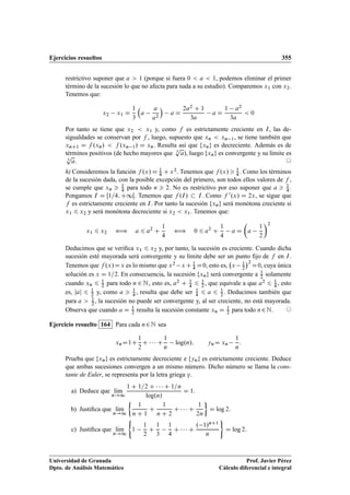 Ejercicios resueltos 355
restrictivo suponer que a  1 (porque si fuera 0  a  1, podemos eliminar el primer
término de la sucesión lo que no afecta para nada a su estudio). Comparemos x1 con x2.
Tenemos que:
x2 x1 D
1
3

a
a
a2

a D
2a2 C 1
3a
a D
1 a2
3a
 0
Por tanto se tiene que x2  x1 y, como f es estrictamente creciente en I, las de-
sigualdades se conservan por f , luego, supuesto que xn  xn 1, se tiene también que
xnC1 D f .xn/  f .xn 1/ D xn. Resulta así que fxng es decreciente. Además es de
términos positivos (de hecho mayores que 3
p
a), luego fxng es convergente y su límite es
3
p
a. ©
h) Consideremos la función f .x/ D 1
4 C x2. Tenemos que f .x/  1
4 . Como los términos
de la sucesión dada, con la posible excepción del primero, son todos ellos valores de f ,
se cumple que xn  1
4 para todo n  2. No es restrictivo por eso suponer que a  1
4 .
Pongamos I D Œ1=4; C1Œ. Tenemos que f .I/  I. Como f 0.x/ D 2x, se sigue que
f es estrictamente creciente en I. Por tanto la sucesión fxng será monótona creciente si
x1 6 x2 y será monótona decreciente si x2  x1. Tenemos que:
x1 6 x2 ” a 6 a2
C
1
4
” 0 6 a2
C
1
4
a D

a
1
2
2
Deducimos que se veriﬁca x1 6 x2 y, por tanto, la sucesión es creciente. Cuando dicha
sucesión esté mayorada será convergente y su límite debe ser un punto ﬁjo de f en I.
Tenemos que f .x/Dx es lo mismo que x2 xC 1
4 D0, esto es, x 1
2
2
D0, cuya única
solución es x D 1=2. En consecuencia, la sucesión fxng será convergente a 1
2 solamente
cuando xn 6 1
2 para todo n 2 N, esto es, a2 C 1
4 6 1
2 , que equivale a que a2 6 1
4 , esto
es, jaj 6 1
2 y, como a  1
4 , resulta que debe ser 1
4 6 a 6 1
2 . Deducimos también que
para a  1
2 , la sucesión no puede ser convergente y, al ser creciente, no está mayorada.
Observa que cuando a D 1
2 resulta la sucesión constante xn D 1
2 para todo n2N. ©
Ejercicio resuelto 164 Para cada n2N sea
xnD1C
1
2
C    C
1
n
log.n/; ynD xn
1
n
:
Prueba que fxng es estrictamente decreciente e fyng es estrictamente creciente. Deduce
que ambas sucesiones convergen a un mismo número. Dicho número se llama la cons-
tante de Euler, se representa por la letra griega ”.
a) Deduce que lKım
n!1
1 C 1=2 C    C 1=n
log.n/
D 1.
b) Justiﬁca que lKım
n!1

1
n C 1
C
1
n C 2
C    C
1
2n

D log 2:
c) Justiﬁca que lKım
n!1
(
1
1
2
C
1
3
1
4
C    C
. 1/nC1
n
)
D log 2:
Universidad de Granada
Dpto. de Análisis Matemático
Prof. Javier Pérez
Cálculo diferencial e integral
 