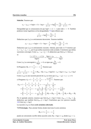 Ejercicios resueltos 356
Solución. Tenemos que:
xn xnC1 D log.n C 1/ log n
1
n C 1
D log

1 C
1
n

1
n C 1
 0:
Desigualdad que es consecuencia de que log.1 C x/  x para todo x  0. También
podemos tomar logaritmos en las desigualdades 7.5 para obtener que:
1
n C 1
 log

1 C
1
n


1
n
Deducimos que fxng es estrictamente decreciente. Tenemos también:
yn ynC1 D log.n C 1/ log n
1
n
D log

1 C
1
n

1
n
 0:
Deducimos que fyng es estrictamente creciente. Además, para todo n 2 N tenemos que
x1  xn  yn  y1, por lo que ambas sucesiones están acotadas. Concluimos que dichas
sucesiones convergen. Como xn yn D 1
n ! 0, deducimos que lKımfxng D lKımfyng.
a)
1 C 1=2 C    C 1=n
log.n/
D
log n C xn
log n
D 1 C
xn
log n
:
Como fxng es convergente y
1
log n
! 0, se sigue que
xn
log n
! 0.
b) Pongamos Hn D 1 C
1
2
C    C
1
n
. Tenemos que:
1
n C 1
C
1
n C 2
C  C
1
2n
DH2n Hn Dx2n Clog.2n/ xn Clog nDx2n xn Clog 2
Como fx2ng es una sucesión parcial de fxng se tiene que fx2n xng ! ” ” D 0.
c) Pongamos An D 1
1
2
C
1
3
1
4
C    C
. 1/nC1
n
. Tenemos que:
A2n D 1
1
2
C
1
3
1
4
C
1
5
1
6
C    C
1
2n 1
1
2n
D
D

1 C
1
3
C
1
5
C    C
1
2n 1
 
1
2
C
1
4
C
1
6
C    C
1
2n

D
D

1 C
1
3
C
1
5
C    C
1
2n 1

1
2
Hn D H2n
1
2
Hn
1
2
Hn D H2n Hn
Por el apartado anterior, tenemos que lKımfA2ng D log 2. Como A2n 1 D A2n C 1
2n ,
deducimos que también lKımfA2n 1g D log 2. Concluimos que (ver ejercicio resuelto
165) lKımfAng D log 2.
La sucesión fAng se llama serie armónica alternada.
7.33 Estrategia. Para calcular límites donde interviene la serie armónica
Hn D 1 C
1
2
C    C
1
n
puede ser conveniente escribir dicha sucesión como Hn D log n C ”n donde f”ng ! ”.
Universidad de Granada
Dpto. de Análisis Matemático
Prof. Javier Pérez
Cálculo diferencial e integral
 