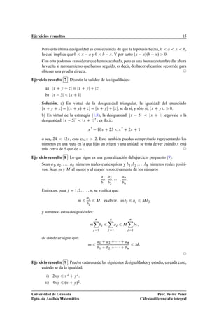 Ejercicios resueltos 15
Pero esta última desigualdad es consecuencia de que la hipótesis hecha, 0  a  x  b,
la cual implica que 0  x a y 0  b x. Y por tanto .x a/.b x/  0.
Con esto podemos considerar que hemos acabado, pero es una buena costumbre dar ahora
la vuelta al razonamiento que hemos seguido, es decir, deshacer el camino recorrido para
obtener una prueba directa. ©
Ejercicio resuelto 7 Discutir la validez de las igualdades:
a) jx C y C zj D jx C yj C jzj
b) jx 5j  jx C 1j
Solución. a) En virtud de la desigualdad triangular, la igualdad del enunciado
jx C y C zj D j.x C y/ C zj D jx C yj C jzj, se da si, y sólo si, .x C y/z  0.
b) En virtud de la estrategia (1.8), la desigualdad jx 5j  jx C 1j equivale a la
desigualdad jx 5j2  jx C 1j2 , es decir,
x2
10x C 25  x2
C 2x C 1
o sea, 24  12x, esto es, x  2. Esto también puedes comprobarlo representando los
números en una recta en la que ﬁjas un origen y una unidad: se trata de ver cuándo x está
más cerca de 5 que de 1. ©
Ejercicio resuelto 8 Lo que sigue es una generalización del ejercicio propuesto (9).
Sean a1; a2; : : : ; an números reales cualesquiera y b1; b2 : : : ; bn números reales positi-
vos. Sean m y M el menor y el mayor respectivamente de los números
a1
b1
;
a2
b2
;    ;
an
bn
:
Entonces, para j D 1; 2; : : : ; n, se veriﬁca que:
m 6
aj
bj
6 M; es decir; mbj 6 aj 6 M bj
y sumando estas desigualdades:
m
nX
jD1
bj 6
nX
jD1
aj 6 M
nX
jD1
bj ;
de donde se sigue que:
m 6
a1 C a2 C    C an
b1 C b2 C    C bn
6 M:
©
Ejercicio resuelto 9 Prueba cada una de las siguientes desigualdades y estudia, en cada caso,
cuándo se da la igualdad.
i) 2xy 6 x2 C y2:
ii) 4xy 6 .x C y/2:
Universidad de Granada
Dpto. de Análisis Matemático
Prof. Javier Pérez
Cálculo diferencial e integral
 