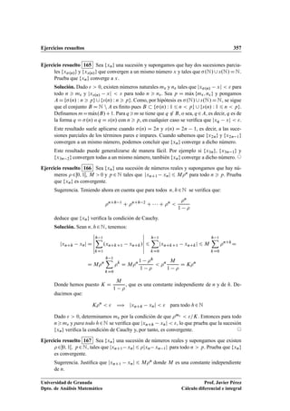 Ejercicios resueltos 357
Ejercicio resuelto 165 Sea fxng una sucesión y supongamos que hay dos sucesiones parcia-
les fx.n/g y fxs.n/g que convergen a un mismo número x y tales que .N/[s.N/DN.
Prueba que fxng converge a x.
Solución. Dado   0, existen números naturales m y n tales que jx.n/ xj   para
todo n  m y jxs.n/ xj   para todo n  n. Sea p D mKax fm; ng y pongamos
ADf.n/ W n  pg[fs.n/ W n  pg. Como, por hipótesis es .N/[s.N/DN, se sigue
que el conjunto B D N n A es ﬁnito pues B  f.n/ W 1 6 n  pg [ fs.n/ W 1 6 n  pg.
Deﬁnamos mDmKax.B/C1. Para qm se tiene que q 62 B, o sea, q 2A, es decir, q es de
la forma q D .n/ o q D s.n/ con n  p, en cualquier caso se veriﬁca que jxq xj  .
Este resultado suele aplicarse cuando .n/ D 2n y s.n/ D 2n 1, es decir, a las suce-
siones parciales de los términos pares e impares. Cuando sabemos que fx2ng y fx2n 1g
convergen a un mismo número, podemos concluir que fxng converge a dicho número.
Este resultado puede generalizarse de manera fácil. Por ejemplo si fx3ng, fx3n 1g y
fx3n 2g convergen todas a un mismo número, también fxng converge a dicho número. ©
Ejercicio resuelto 166 Sea fxng una sucesión de números reales y supongamos que hay nú-
meros  20; 1Œ, M  0 y p 2 N tales que jxnC1 xnj 6 Mn para todo n  p. Prueba
que fxng es convergente.
Sugerencia. Teniendo ahora en cuenta que para todos n; h2N se veriﬁca que:
nCh 1
C nCh 2
C    C n

n
1 
deduce que fxng veriﬁca la condición de Cauchy.
Solución. Sean n; h2N, tenemos:
jxnCh xnj D
ˇ
ˇ
ˇ
ˇ
ˇ
ˇ
h 1X
kD1
.xnCkC1 xnCk/
ˇ
ˇ
ˇ
ˇ
ˇ
ˇ
6
h 1X
kD0
jxnCkC1 xnCkj 6 M
h 1X
kD0
nCk
D
D Mn
h 1X
kD0
k
D Mn 1 h
1 
 n M
1 
D Kn
Donde hemos puesto K D
M
1 
, que es una constante independiente de n y de h. De-
ducimos que:
Kn
  ÷ jxnCh xnj   para todo h2N
Dado   0, determinamos m por la condición de que m  =K. Entonces para todo
nm y para todo h2N se veriﬁca que jxnCh xnj  , lo que prueba que la sucesión
fxng veriﬁca la condición de Cauchy y, por tanto, es convergente. ©
Ejercicio resuelto 167 Sea fxng una sucesión de números reales y supongamos que existen
20; 1Œ; p2N, tales que jxnC1 xnj 6 jxn xn 1j para todo n  p. Prueba que fxng
es convergente.
Sugerencia. Justiﬁca que jxnC1 xnj 6 Mn donde M es una constante independiente
de n.
Universidad de Granada
Dpto. de Análisis Matemático
Prof. Javier Pérez
Cálculo diferencial e integral
 