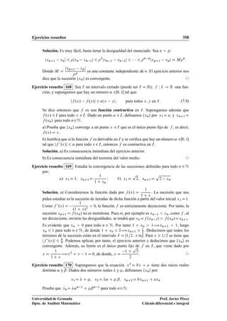 Ejercicios resueltos 358
Solución. Es muy fácil, basta iterar la desigualdad del enunciado. Sea n  p:
jxnC1 xnj 6 jxn xn 1j 6 2
jxn 1 xn 2j 6    6 n p
jxpC1 xpj D Mn
:
Donde M D
jxpC1 xpj
p
es una constante independiente de n. El ejercicio anterior nos
dice que la sucesión fxng es convergente. ©
Ejercicio resuelto 168 Sea I un intervalo cerrado (puede ser I D R); f W I ! R una fun-
ción, y supongamos que hay un número ˛ 20; 1Œ tal que:
jf .x/ f .y/j 6 ˛jx yj; para todos x; y en I: (7.9)
Se dice entonces que f es una función contractiva en I. Supongamos además que
f .x/ 2I para todo x 2I. Dado un punto a 2I, deﬁnamos fxng por x1 D a; y xnC1D
f .xn/ para todo n2N.
a) Prueba que fxng converge a un punto x 2I que es el único punto ﬁjo de f , es decir,
f .x/ D x.
b) Justiﬁca que si la función f es derivable en I y se veriﬁca que hay un número ˛ 20; 1Œ
tal que jf 0.x/j 6 ˛ para todo x 2I, entonces f es contractiva en I.
Solución. a) Es consecuencia inmediata del ejercicio anterior.
b) Es consecuencia inmediata del teorema del valor medio. ©
Ejercicio resuelto 169 Estudia la convergencia de las sucesiones deﬁnidas para todo n 2 N
por:
a/ x1D 1; xnC1D
1
1 C xn
I b/ x1D
p
2; xnC1D
p
2 xn:
Solución. a) Consideremos la función dada por f .x/ D
1
1 C x
. La sucesión que nos
piden estudiar es la sucesión de iteradas de dicha función a partir del valor inicial x1 D1.
Como f 0.x/ D
1
.1 C x/2
 0, la función f es estrictamente decreciente. Por tanto, la
sucesión xnC1 D f .xn/ no es monótona. Pues si, por ejemplo es xn 1  xn, como f , al
ser decreciente, invierte las desigualdades, se tendrá que xn Df .xn 1/  f .xn/DxnC1.
Es evidente que xn  0 para todo n 2 N. Por tanto 1 C xn  1÷xnC1  1, luego
xn 6 1 para todo n 2 N, de donde 1 C xn 6 2÷xnC1  1
2 . Deducimos que todos los
términos de la sucesión están en el intervalo I D Œ1=2; C1Œ. Para x  1=2 se tiene que
jf 0.x/j 6 4
9 . Podemos aplicar, por tanto, el ejercicio anterior y deducimos que fxng es
convergente. Además, su límite es el único punto ﬁjo de f en I, que viene dado por
x D
1
1 C x
÷x2 C x 1 D 0, de donde, x D
1 C
p
5
2
. ©
Ejercicio resuelto 170 Supongamos que la ecuación x2 D bx C a tiene dos raíces reales
distintas ˛ y ˇ. Dados dos números reales  y , deﬁnamos fxng por:
x1D  C ; x2D ˛ C  ˇ; xnC2D bxnC1 C axn
Prueba que xnD ˛n 1 C ˇn 1 para todo n2N.
Universidad de Granada
Dpto. de Análisis Matemático
Prof. Javier Pérez
Cálculo diferencial e integral
 