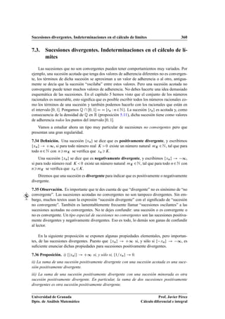 Sucesiones divergentes. Indeterminaciones en el cálculo de límites 360
7.3. Sucesiones divergentes. Indeterminaciones en el cálculo de lí-
mites
Las sucesiones que no son convergentes pueden tener comportamientos muy variados. Por
ejemplo, una sucesión acotada que tenga dos valores de adherencia diferentes no es convergen-
te, los términos de dicha sucesión se aproximan a un valor de adherencia o al otro, antigua-
mente se decía que la sucesión “oscilaba” entre estos valores. Pero una sucesión acotada no
convergente puede tener muchos valores de adherencia. No debes hacerte una idea demasiado
esquemática de las sucesiones. En el capítulo 5 hemos visto que el conjunto de los números
racionales es numerable, esto signiﬁca que es posible escribir todos los números racionales co-
mo los términos de una sucesión y también podemos hacerlo con los racionales que están en
el intervalo Œ0; 1. Pongamos Q  Œ0; 1 D D frn W n2Ng. La sucesión frng es acotada y, como
consecuencia de la densidad de Q en R (proposición 5.11), dicha sucesión tiene como valores
de adherencia todos los puntos del intervalo Œ0; 1.
Vamos a estudiar ahora un tipo muy particular de sucesiones no convergentes pero que
presentan una gran regularidad.
7.34 Deﬁnición. Una sucesión fxng se dice que es positivamente divergente, y escribimos
fxng ! C∞, si para todo número real K 0 existe un número natural mK 2N, tal que para
todo n2N con nmK se veriﬁca que xnK.
Una sucesión fxng se dice que es negativamente divergente, y escribimos fxng ! ∞,
si para todo número real K 0 existe un número natural mK 2N, tal que para todo n2N con
nmK se veriﬁca que xn6K.
Diremos que una sucesión es divergente para indicar que es positivamente o negativamente
divergente.
7.35 Observación. Es importante que te des cuenta de que “divergente” no es sinónimo de “no
convergente”. Las sucesiones acotadas no convergentes no son tampoco divergentes. Sin em-
bargo, muchos textos usan la expresión “sucesión divergente” con el signiﬁcado de “sucesión
no convergente”. También es lamentablemente frecuente llamar “sucesiones oscilantes” a las
sucesiones acotadas no convergentes. No te dejes confundir: una sucesión o es convergente o
no es convergente. Un tipo especial de sucesiones no convergentes son las sucesiones positiva-
mente divergentes y negativamente divergentes. Eso es todo, lo demás son ganas de confundir
al lector.
En la siguiente proposición se exponen algunas propiedades elementales, pero importan-
tes, de las sucesiones divergentes. Puesto que fxng ! C∞ si, y sólo si f xng ! ∞, es
suﬁciente enunciar dichas propiedades para sucesiones positivamente divergentes.
7.36 Proposición. i) fjxnjg ! C∞ si, y sólo si, f1=xng ! 0.
ii) La suma de una sucesión positivamente divergente con una sucesión acotada es una suce-
sión positivamente divergente.
iii) La suma de una sucesión positivamente divergente con una sucesión minorada es otra
sucesión positivamente divergente. En particular, la suma de dos sucesiones positivamente
divergentes es otra sucesión positivamente divergente.
Universidad de Granada
Dpto. de Análisis Matemático
Prof. Javier Pérez
Cálculo diferencial e integral
 