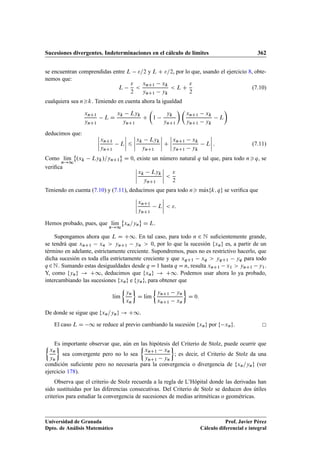 Sucesiones divergentes. Indeterminaciones en el cálculo de límites 362
se encuentran comprendidas entre L =2 y L C =2, por lo que, usando el ejercicio 8, obte-
nemos que:
L

2

xnC1 xk
ynC1 yk
 L C

2
(7.10)
cualquiera sea nk. Teniendo en cuenta ahora la igualdad
xnC1
ynC1
L D
xk Lyk
ynC1
C

1
yk
ynC1
 
xnC1 xk
ynC1 yk
L

deducimos que: ˇ
ˇ
ˇ
ˇ
xnC1
ynC1
L
ˇ
ˇ
ˇ
ˇ 6
ˇ
ˇ
ˇ
ˇ
xk Lyk
ynC1
ˇ
ˇ
ˇ
ˇ C
ˇ
ˇ
ˇ
ˇ
xnC1 xk
ynC1 yk
L
ˇ
ˇ
ˇ
ˇ : (7.11)
Como lKım
n!1
˚
.xk Lyk/=ynC1
«
D 0, existe un número natural q tal que, para todo nq, se
veriﬁca ˇ
ˇ
ˇ
ˇ
xk Lyk
ynC1
ˇ
ˇ
ˇ
ˇ 

2
Teniendo en cuenta (7.10) y (7.11), deducimos que para todo n mKaxfk; qg se veriﬁca que
ˇ
ˇ
ˇ
ˇ
xnC1
ynC1
L
ˇ
ˇ
ˇ
ˇ  :
Hemos probado, pues, que lKım
n!1
˚
xn=yn
«
D L.
Supongamos ahora que L D C1. En tal caso, para todo n 2 N suﬁcientemente grande,
se tendrá que xnC1 xn  ynC1 yn  0, por lo que la sucesión fxng es, a partir de un
término en adelante, estrictamente creciente. Supondremos, pues no es restrictivo hacerlo, que
dicha sucesión es toda ella estrictamente creciente y que xqC1 xq  yqC1 yq para todo
q 2N. Sumando estas desigualdades desde q D 1 hasta q D n, resulta xnC1 x1  ynC1 y1.
Y, como fyng ! C1, deducimos que fxng ! C1. Podemos usar ahora lo ya probado,
intercambiando las sucesiones fxng e fyng, para obtener que
lKım

yn
xn

D lKım

ynC1 yn
xnC1 xn

D 0:
De donde se sigue que fxn=yng ! C1.
El caso L D 1 se reduce al previo cambiando la sucesión fxng por f xng.
Es importante observar que, aún en las hipótesis del Criterio de Stolz, puede ocurrir que
xn
yn

sea convergente pero no lo sea

xnC1 xn
ynC1 yn

; es decir, el Criterio de Stolz da una
condición suﬁciente pero no necesaria para la convergencia o divergencia de fxn=yng (ver
ejercicio 178).
Observa que el criterio de Stolz recuerda a la regla de L’Hôpital donde las derivadas han
sido sustituidas por las diferencias consecutivas. Del Criterio de Stolz se deducen dos útiles
criterios para estudiar la convergencia de sucesiones de medias aritméticas o geométricas.
Universidad de Granada
Dpto. de Análisis Matemático
Prof. Javier Pérez
Cálculo diferencial e integral
 