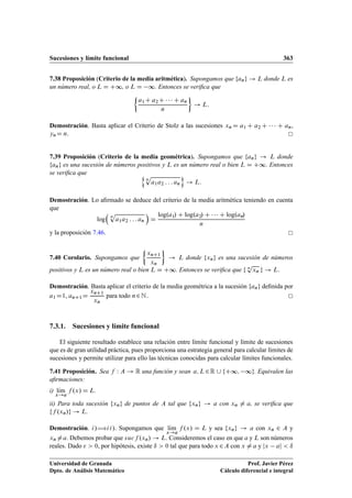 Sucesiones y límite funcional 363
7.38 Proposición (Criterio de la media aritmética). Supongamos que fang ! L donde L es
un número real, o L D C∞, o L D ∞. Entonces se veriﬁca que

a1C a2C    C an
n

! L:
Demostración. Basta aplicar el Criterio de Stolz a las sucesiones xn D a1 C a2 C    C an,
ynD n.
7.39 Proposición (Criterio de la media geométrica). Supongamos que fang ! L donde
fang es una sucesión de números positivos y L es un número real o bien L D C∞. Entonces
se veriﬁca que n
n
p
a1a2 : : : an
o
! L:
Demostración. Lo aﬁrmado se deduce del criterio de la media aritmética teniendo en cuenta
que
log

n
p
a1a2 : : : an

D
log.a1/ C log.a2/ C    C log.an/
n
y la proposición 7.46.
7.40 Corolario. Supongamos que

xnC1
xn

! L donde fxng es una sucesión de números
positivos y L es un número real o bien L D C∞. Entonces se veriﬁca que f n
p
xn g ! L:
Demostración. Basta aplicar el criterio de la media geométrica a la sucesión fang deﬁnida por
a1 D1, anC1D
xnC1
xn
para todo n2N.
7.3.1. Sucesiones y límite funcional
El siguiente resultado establece una relación entre límite funcional y límite de sucesiones
que es de gran utilidad práctica, pues proporciona una estrategia general para calcular límites de
sucesiones y permite utilizar para ello las técnicas conocidas para calcular límites funcionales.
7.41 Proposición. Sea f W A ! R una función y sean a; L2R [ fC∞; ∞g. Equivalen las
aﬁrmaciones:
i) lKım
x!a
f .x/ D L.
ii) Para toda sucesión fxng de puntos de A tal que fxng ! a con xn ¤ a, se veriﬁca que
ff .xn/g ! L.
Demostración. i/÷ii/. Supongamos que lKım
x!a
f .x/ D L y sea fxng ! a con xn 2 A y
xn ¤a. Debemos probar que sucf .xn/ ! L. Consideremos el caso en que a y L son números
reales. Dado   0, por hipótesis, existe ı  0 tal que para todo x 2A con x ¤ a y jx aj  ı
Universidad de Granada
Dpto. de Análisis Matemático
Prof. Javier Pérez
Cálculo diferencial e integral
 