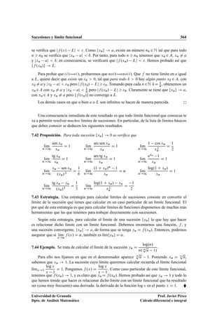 Sucesiones y límite funcional 364
se veriﬁca que jf .x/ Lj  . Como fxng ! a, existe un número n0 2 N tal que para todo
n  n0 se veriﬁca que jxn aj  ı. Por tanto, para todo n  n0 tenemos que xn 2 A, xn ¤ a
y jxn aj  ı; en consecuencia, se veriﬁcará que jf .xn/ Lj  . Hemos probado así que
ff .xn/g ! L.
Para probar que ii/÷i/, probaremos que noi/÷noii/. Que f no tiene límite en a igual
a L, quiere decir que existe un 0  0, tal que para todo ı  0 hay algún punto xı 2 A, con
xı ¤ a y jxı aj  0 pero jf .xı/ Lj  0. Tomando para cada n2N ı D 1
n, obtenemos un
xn 2A con xn ¤ a y jxn aj  1
n pero jf .xn/ Lj  0. Claramente se tiene que fxng ! a,
con xn 2A y xn ¤ a pero ff .xn/g no converge a L.
Los demás casos en que o bien a o L son inﬁnitos se hacen de manera parecida.
Una consecuencia inmediata de este resultado es que todo límite funcional que conozcas te
va a permitir resolver muchos límites de sucesiones. En particular, de la lista de límites básicos
que debes conocer se deducen los siguientes resultados.
7.42 Proposición. Para toda sucesión fxng ! 0 se veriﬁca que
lKım
n!1
sen xn
xn
D 1 lKım
n!1
arc sen xn
xn
D 1 lKım
n!1
1 cos xn
x2
n
D
1
2
lKım
n!1
tg xn
xn
D 1 lKım
n!1
arc tg xn
xn
D 1 lKım
n!1
exn 1
xn
D 1
lKım
n!1
xn sen xn
.xn/3
D
1
6
lKım
n!1
.1 C xn/˛ 1
xn
D ˛ lKım
n!1
log.1 C xn/
xn
D 1
lKım
n!1
tg xn xn
.xn/3
D
1
3
lKım
n!1
log.1 C xn/ xn
x2
n
D
1
2
7.43 Estrategia. Una estrategia para calcular límites de sucesiones consiste en convertir el
límite de la sucesión que tienes que calcular en un caso particular de un límite funcional. El
por qué de esta estrategia es que para calcular límites de funciones disponemos de muchas más
herramientas que las que tenemos para trabajar directamente con sucesiones.
Según esta estrategia, para calcular el límite de una sucesión fyng lo que hay que hacer
es relacionar dicho límite con un límite funcional. Debemos inventarnos una función, f , y
una sucesión convergente, fxng ! a, de forma que se tenga yn D f .xn/. Entonces, podemos
asegurar que si lKım
x!a
f .x/ D ˛, también es lKımfyng D ˛.
7.44 Ejemplo. Se trata de calcular el límite de la sucesión yn D
log.n/
n. n
p
n 1/
.
Para ello nos ﬁjamos en que en el denominador aparece n
p
n 1. Poniendo xn D n
p
n,
sabemos que xn ! 1. La sucesión cuyo límite queremos calcular recuerda el límite funcional
lKımx!1
log x
x 1
D 1. Pongamos f .x/ D
log x
x 1
. Como caso particular de este límite funcional,
tenemos que f .xn/ ! 1, y es claro que yn D f .xn/. Hemos probado así que yn ! 1 y todo lo
que hemos tenido que hacer es relacionar dicho límite con un límite funcional que ha resultado
ser (cosa muy frecuente) una derivada: la derivada de la función log x en el punto x D 1. 
Universidad de Granada
Dpto. de Análisis Matemático
Prof. Javier Pérez
Cálculo diferencial e integral
 