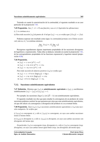 Sucesiones asintóticamente equivalentes 365
Teniendo en cuanta la caracterización de la continuidad, el siguiente resultado es un caso
particular de la proposición 7.41.
7.45 Proposición. Sea f W A ! R una función y sea a2A. Equivalen las aﬁrmaciones:
i) f es continua en a.
ii) Para toda sucesión fxng de puntos de A tal que fxng ! a, se veriﬁca que ff .xn/g ! f .a/.
Podemos expresar este resultado como sigue: la continuidad permuta con el límite secuen-
cial, esto es, si f es continua entonces:
lKım
n!1
f .xn/ D f lKım
n!1
xn

Recogemos seguidamente algunas importantes propiedades de las sucesiones divergentes
de logaritmos y exponenciales. Todas ellas se deducen, teniendo en cuenta la proposición 7.41,
de las correspondientes propiedades de las funciones exponencial y logaritmo natural (propo-
sición 4.50).
7.46 Proposición.
 fxng ! x ” fexn g ! ex.
 fxng ! C1 ” fexn g !C1.
 fxng ! 1 ” fexn g !0.
Para toda sucesión de números positivos fxng se veriﬁca que:
 fxng ! x  0 ” flog.xn/g ! log x.
 fxng ! C1 ” flog.xn/g !C1.
 fxng !0 ” flog.xn/g ! 1.
7.3.2. Sucesiones asintóticamente equivalentes
7.47 Deﬁnición. Diremos que fxng es asintóticamente equivalente a fyng, y escribiremos
simbólicamente fxng  fyng, si fxn=yng ! 1.
Por ejemplo, las sucesiones flog n g y fn. n
p
n 1/g son asintóticamente equivalentes.
El siguiente resultado nos dice que para estudiar la convergencia de un producto de varias
sucesiones podemos sustituir las que queramos por otras que sean asintóticamente equivalentes,
sin que ello afecte a la convergencia o divergencia del producto ni a su eventual límite.
7.48 Proposición. Sean fxng e fyng sucesiones asintóticamente equivalentes y fzng una suce-
sión cualquiera. Se veriﬁca que:
i) fxnzng es convergente si, y sólo si, fynzng es convergente, en cuyo caso ambas sucesiones
tienen el mismo límite.
ii) fxnzng es divergente si, y sólo si, fynzng es divergente, en cuyo caso ambas sucesiones son
divergentes del mismo tipo.
En particular, fxng es convergente (resp. divergente) si, y sólo si, fyng es convergente (resp.
divergente), en cuyo caso ambas tienen igual límite (resp. son divergentes del mismo tipo).
Universidad de Granada
Dpto. de Análisis Matemático
Prof. Javier Pérez
Cálculo diferencial e integral
 