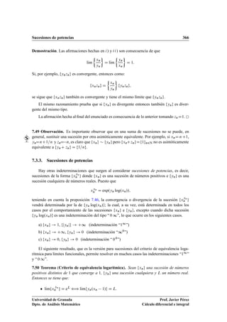 Sucesiones de potencias 366
Demostración. Las aﬁrmaciones hechas en i/ y ii/ son consecuencia de que
lKım

xn
yn

D lKım

yn
xn

D 1:
Si, por ejemplo, fynzng es convergente, entonces como:
fxnzng D

xn
yn

fynzng;
se sigue que fxnzng también es convergente y tiene el mismo límite que fynzng.
El mismo razonamiento prueba que si fxng es divergente entonces también fyng es diver-
gente del mismo tipo.
La aﬁrmación hecha al ﬁnal del enunciado es consecuencia de lo anterior tomando znD1.
7.49 Observación. Es importante observar que en una suma de sucesiones no se puede, en
general, sustituir una sucesión por otra asintóticamente equivalente. Por ejemplo, si xnD n C1,
ynDnC1=n y znD n, es claro que fxng  fyng pero fxnCzngDf1gn2N no es asintóticamente
equivalente a fynC zng D f1=ng.
7.3.3. Sucesiones de potencias
Hay otras indeterminaciones que surgen al considerar sucesiones de potencias, es decir,
sucesiones de la forma fx
yn
n g donde fxng es una sucesión de números positivos e fyng es una
sucesión cualquiera de números reales. Puesto que
xyn
n D exp.yn log.xn//;
teniendo en cuenta la proposición 7.46, la convergencia o divergencia de la sucesión fxyn
n g
vendrá determinada por la de fyn log.xn/g; la cual, a su vez, está determinada en todos los
casos por el comportamiento de las sucesiones fxng e fyng, excepto cuando dicha sucesión
fyn log.xn/g es una indeterminación del tipo “ 0 ∞”, lo que ocurre en los siguientes casos.
a) fxng ! 1, fjynjg ! C∞ (indeterminación “11”)
b) fxng ! C1, fyng ! 0 (indeterminación “∞0”)
c) fxng ! 0, fyng ! 0 (indeterminación “ 00”)
El siguiente resultado, que es la versión para sucesiones del criterio de equivalencia loga-
rítmica para límites funcionales, permite resolver en muchos casos las indeterminaciones “11”
y “ 0 1”.
7.50 Teorema (Criterio de equivalencia logarítmica). Sean fxng una sucesión de números
positivos distintos de 1 que converge a 1, fyng una sucesión cualquiera y L un número real.
Entonces se tiene que:
 lKımfx
yn
n g D eL ” lKımfyn.xn 1/g D L.
Universidad de Granada
Dpto. de Análisis Matemático
Prof. Javier Pérez
Cálculo diferencial e integral
 