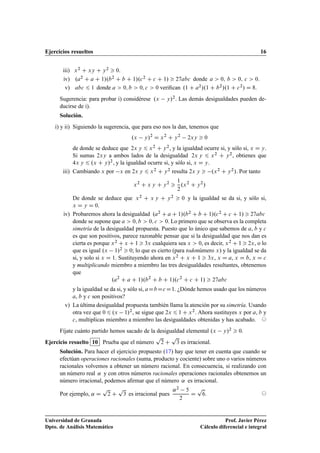 Ejercicios resueltos 16
iii) x2 C xy C y2  0:
iv) .a2 C a C 1/.b2 C b C 1/.c2 C c C 1/  27abc donde a  0; b  0; c  0.
v) abc 6 1 donde a  0; b  0; c  0 veriﬁcan .1 C a2/.1 C b2/.1 C c2/ D 8.
Sugerencia: para probar i) considérese .x y/2. Las demás desigualdades pueden de-
ducirse de i).
Solución.
i) y ii) Siguiendo la sugerencia, que para eso nos la dan, tenemos que
.x y/2
D x2
C y2
2xy  0
de donde se deduce que 2x y 6 x2 C y2, y la igualdad ocurre si, y sólo si, x D y.
Si sumas 2xy a ambos lados de la desigualdad 2x y 6 x2 C y2, obtienes que
4x y 6 .x C y/2, y la igualdad ocurre si, y sólo si, x D y.
iii) Cambiando x por x en 2x y 6 x2 C y2 resulta 2x y  .x2 C y2/. Por tanto
x2
C x y C y2

1
2
.x2
C y2
/
De donde se deduce que x2 C x y C y2  0 y la igualdad se da si, y sólo si,
x D y D 0.
iv) Probaremos ahora la desigualdad .a2 C a C 1/.b2 C b C 1/.c2 C c C 1/  27abc
donde se supone que a  0; b  0; c  0. Lo primero que se observa es la completa
simetría de la desigualdad propuesta. Puesto que lo único que sabemos de a, b y c
es que son positivos, parece razonable pensar que si la desigualdad que nos dan es
cierta es porque x2 C x C 1  3x cualquiera sea x  0, es decir, x2 C 1  2x, o lo
que es igual .x 1/2  0; lo que es cierto (para todonúmero x) y la igualdad se da
si, y solo si x D 1. Sustituyendo ahora en x2 C x C 1  3x, x D a, x D b, x D c
y multiplicando miembro a miembro las tres desigualdades resultantes, obtenemos
que
.a2
C a C 1/.b2
C b C 1/.c2
C c C 1/  27abc
y la igualdad se da si, y sólo si, aDbDcD1. ¿Dónde hemos usado que los números
a, b y c son positivos?
v) La última desigualdad propuesta también llama la atención por su simetría. Usando
otra vez que 0 6 .x 1/2, se sigue que 2x 6 1 C x2. Ahora sustituyes x por a, b y
c, multiplicas miembro a miembro las desigualdades obtenidas y has acabado. ©
Fíjate cuánto partido hemos sacado de la desigualdad elemental .x y/2  0.
Ejercicio resuelto 10 Prueba que el número
p
2 C
p
3 es irracional.
Solución. Para hacer el ejercicio propuesto (17) hay que tener en cuenta que cuando se
efectúan operaciones racionales (suma, producto y cociente) sobre uno o varios números
racionales volvemos a obtener un número racional. En consecuencia, si realizando con
un número real ˛ y con otros números racionales operaciones racionales obtenemos un
número irracional, podemos aﬁrmar que el número ˛ es irracional.
Por ejemplo, ˛ D
p
2 C
p
3 es irracional pues
˛2 5
2
D
p
6. ©
Universidad de Granada
Dpto. de Análisis Matemático
Prof. Javier Pérez
Cálculo diferencial e integral
 